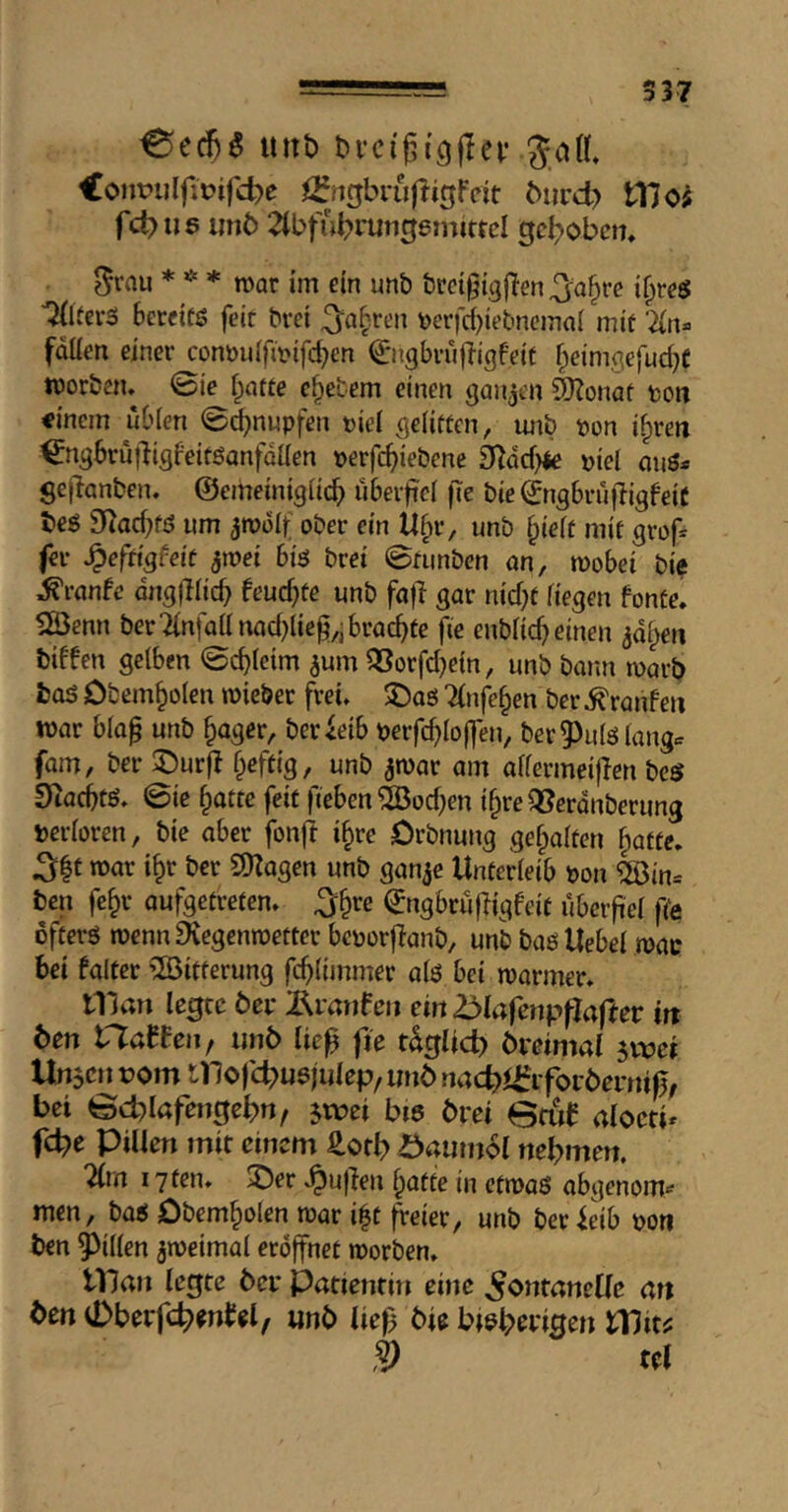 537 ^ec!)5 unt) bvci'gi'gjlei.’ Jal CoiiPulfitJifd^e ijfjigbrujligfcit biird? 117 fct>u6 im6 2tbfu^rmigem(ttel gehoben, ^rau *^* mar im ein unb brctgigflen^a§rc if^res ■^(ifers bercitö feit bvei ^a^.reit \)erfd)ietmcmai mit Tln^ fallen einer conöulfmifc^en €’ngbru|7igf’eit f;eim,qefud}f morbetu 0ie f^atte c^etem einen ganzen 9}?onaf ton einem ubien 0d)nupfen tie! ßeliften, imb pon i^ren ^ngbrujligfeitöanfdllen perfe^iebene 97dd)4e piel onö* gejlanben. ©emeiniglicb ubeif'cl fte bie ^ngbrufligfeiC beö 9^ad;fö um jmolf ober ein Ü^v, unb f;ielt mit grof^ fer ^efnafeit ^mei biö bret 0fiinbcn an, mobei bie ^ranfe dns|7licb feud}te unb fafl gar nidjf liegen fonte. fÖenn ber7lnfaanad)lieg,j brachte fie enblic^einen adi^en biffen gelben ©c^leim ^um 3Sorfd}e{n, unb bann marb bas Obem§olen mieber frei. 5DaS Tlnfe^en ber Traufen mar blap unb ^ager, betreib perfc^lo|]*en, ber Puls langer fam, ber 5)ur|7 f^eftig, unb amar am allermeijTen bes Siadbtö» 0ie §atte feit fieben®od;en i^re Qlerdnberung Perloren, bie aber fonji i§re Orbnung gehalten §atte. 3|t mar i^r ber 9)Zagen unb ganje Unterleib pon Qöin= ben fe§r aufgetreten, ^§re (^ngbrufUgfeit ubeif el fte öfters mennEHegenmetter bcporjlanb, unb bas Uebel mac bet falter ^ßitterung fcblimmer als bei manner, iTivW legte öer Ämrifeit ein 2^laicnpflaftet in 6en XTlallewf unb tie^ fte t^gltd) bretmal jvoet Uu5cn t>om mofc^usjulep, uttb nnd?^iforbernt|j, bet 0d)löfen0ebrt, jwet bis bret Brftf nloeti» fd?e Pillen mit einem ^otb önumol nehmen. 7(m 17 ten, ©er »^ujlen ^atte in etmaS abgenom*' men, bas Dbem^olen mar i|t freier, unb ber feib pori ben Pillen ameimal eröffnet morben, Ulan legte ber Patientin eine Fontanelle art ben vDberfc^enfel, unb lief^ bie btsbwgen Wit^ § tel