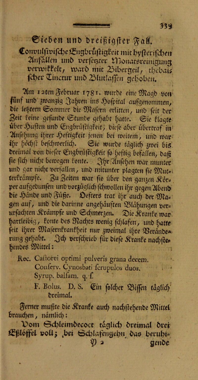 ? 33^ Sieben unb €oni?u(fipifd?c^{5ngbruftigfeit mit l?yf?crifd>cti 2lnfallcn imö uerfcQrer tlionarercijiigiing rcrtvfffdc/ xmvb mit 23ibergcif, t^cbaw fc^ci* »litictur un6 23Iut!affen gcl?obctn Km lafcn ^-ebrudr 1781. rotirbe vott fünf unt» ^wan^ig ms ^ofpifal oufgenommen^ bi'e lelfcrn (Sommer bie 5)Zafcrn cdiften, unb fete bet Seif feine gefunbe Süunbe gef^obf f^aftc. Sie ffagte wber^uflcn unb ^ngbrufrigbeif, biefe abet ubertraf in .2(nfff;img tbrer ^effigbeif jenen bet metfem, unb mac i^v ^oebfr befebn^erfieb. Sic murbe faglitb jmei bis breimai con biefer Sigbrulbigfdf fo f^effig befaifen, ba^ (le (Td) niebt bemegen fonfe. ‘^nfeben mar munüec imb gar niebt cerfdden, unb mitunter plagten fte 5!Kut-i terfrempfe. 3u Seiten mar fie über ben ganzen ^6r», per aufgebunfeu unb corauglicb fcbmollen ibr gegen “^benb bie ^dnbe unb ^ufc. OefterS trat tbr aucb &et i)}?as gen auf, unb bte barinne angebduften Q3[dbungen cer* urfaebten ^rdmpfe unb Sebmerjem ®ie ^ranfe mac hartleibig, fonte bes SRaebtS menig fcblafen, unb baffe feit ihrer SKafernfranfbeit nur ^meimal ifpre QJerdnbc» rung gehabt, ^cb cerfebvieb für biefe ^ranfe na#c* benoes Büttel; j Kec. Caftorei optimi puiveHs grana decent. Conferv. Cynosbati ferupulos duos. . * Syrup, balfam. q. {. F. Bolus. D. S. Sn folcber ^ij|en fdglicf)* breimal, ferner mu^te bie .^ranfe aud? nacbjlebenbe SIKiffel brauchen, ndmlicb: X>oni 0d?Ieim6ccoct taejüd) brcimal 6rci poti^ ^bei Sd-dafctiScb» bas beiubi«. 9 a genbe