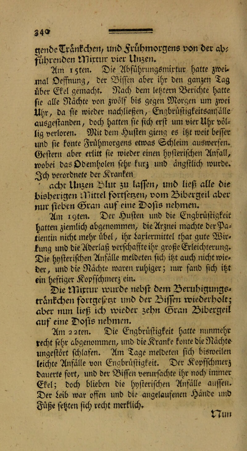 genbcCrWd)eit, iin6 ^vu^morgene von 6ec öV>; ful^rctiöcn iniptur vicx Unsen» 7(m 15ten. ^ie 'Kbfü^rungömi^fuc fpaftc jwei* jnal Deffhung, bet 55ijTen abev i^r ben ganzen 'lag fiber (£be( gemacht. SRac^ bcm le|tern ^eric{)tc ^otte fie oKe 9^dcf?te t?on 5n)o(f btö gegen COTorgen urn sroei U^.r, ba fte wieber nac^iiefen, ^ngbruftigbcitöanf'dflc öUögejknben, boc^ fatten fie fic^ erfi urn »ier U^r boU lig bertoren. SDJit bein .^ujten gteng eö i|t tbcit befier unb fie fonte ^ru^morgenö etroaö 0c^(eim QuSroerfen. ©ef^ern aber erlitt fie lieber einen §t)|lerifcben “Unfall, tbobei baö Obembolen fe^r furj unb dngfllic^ mürbe, berorbnete ber ^ranfen ' act)t Unsen s« laffen, unö lief) alle tie bi6l?erigen tllittel fortfeisen, bom 23ibei:geil aber niie ficben ^ran auf eine ^)ofi9 nebmen. 71m igten. 3!)er .^uften unb bie ^ngbruftigf'eic Ratten siemlid) abgenommen, bieTlrsnei mo^fe ber^^a^ tientin nic^t me^r übel, i^r fQjriermiftcl t^at gute ®ir* fung unb bieTlberla^ berfcfiafftei^r gro^e Erleichterung. JOie h^f^erifchen Tlnfdlle mclbeten fid; i|t auch nicht mie- ter, unb bie 9*^dd)te roaren ruhiger; nur fanb fich i|f ein heftiger ^opffchmers ein. 25ie tTJiprui' vüurbe nebff bem 23erubi3un3?' tranfebett fortgef’ist unb ber Zf^iffen tvieberbolt; aber nun lief icb voicber sebn (Sran Siber^eil auf eine S^ofie nebmen. 71m 2 2 ten. ©ie Engbrufligfeit h^^fe nunmehr redjt fehr abgenommen, unb bie ^ranfe fontc bie 9^dchte- wngefdrt fchlafen. 7(m ^age melbeten fid) bismeilen (eichte Tlnfdlle oon Engbrufigfeit. ^er .^opffebmerj bauerte fort, unb ber Riffen pcrurfachtc ihr nod; immer Efel; bo(b blieben bie hpl^erifien 71nfdlle aujfen. JOer feib mar offen unb bie angelaufcncn .^dnbe unb Supe fe|fen fid; ved;t merflid;. tTui»
