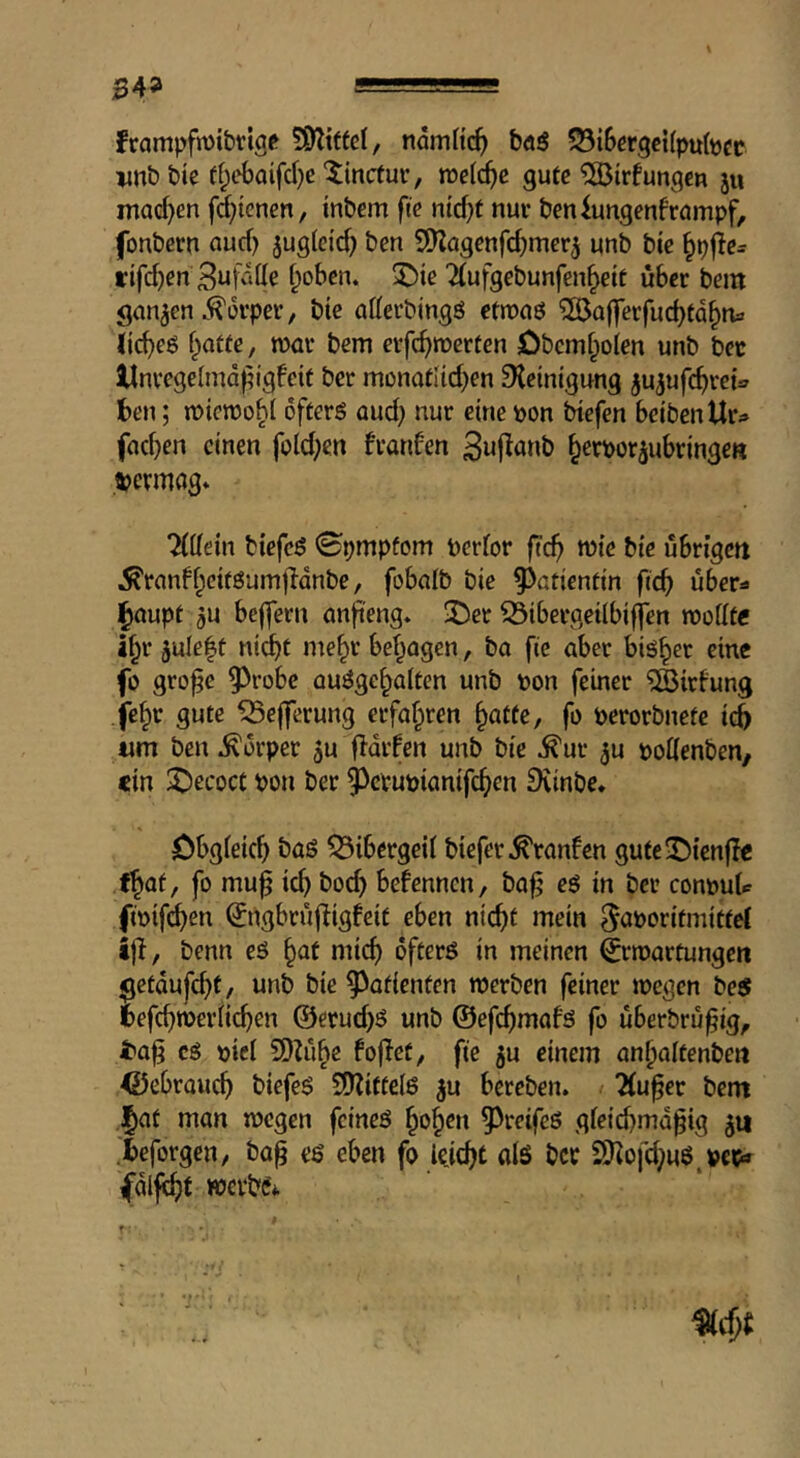 frampfmibtig^ ndmHc^ böö 55iScrgci(pubcf vnb bte ff;cbaifd)e ^incfur, m[d)e gute ^irfungen ju inad)en fd^tenen, inbem fk ntd)f nuv beniungenfrömpf, fonbern aud) jugletd) ben S^agenfd)mcrj unb bte rifc^en f;obcn. 3^ie 2{ufgebunfen^eit über bem ganzen .^t3rper, bie aKerbingö etmnö ^ßßafferfud)td^n3 (ic^eö f^a«e, roar bem crfc^rocrten Dbemfpoien unb bcc llnvegelmd^igbeit ber monotUd^en Reinigung ju^ufc^rct^ ben; roioroo^l öfters aud; nur eine pon biefen beibenUr^» fad)en einen fold;en franfen Swj^öub ^erpor^ubringe« »ermag* TlMn biefeS 0pmpfom perior fjc^ rote bie übrigen ^ranff^eitSumjldnbe, fobalb bie ^^atientin fteb über=9 l^aupt jU belfern anfteng. 'Der ^ibergeilbifjen roodfe i^r 3ule|ü ni^t me^r betragen, ba fie aber bisher eine fo gro^e ^robe auSge^aiten unb pon feiner ^irfung fe§r gute ^e||erung erfahren §atte, fo perorbnete icb um ben Körper 5u fldifen unb bie ^ur ^u pottenben, ein Recoct pon ber ^^ctupianifc^en Dvinbe. öbgieic^ bas Bibergeil biefer franfen gute^Dienflc f^at, fo muf ic^ bod) befennen, ba^ es in ber conput ftpif^en (Jngbrüfligfeit eben nic^t mein ^aporitmittcl ijl, benn eS ^at mic^ öfters in meinen ^rroartungen ^etdufd)t/ unb bie Patienten roerben feiner roegen be$ fcefc^roeriie^en @erud)S unb ©efiftmafs fo überbrü^ig, iba^ cS piei 9)Zii^e fojlcty fie 5u einem an^altenben ©ebrauc^ biefeS SO^ittelS ^u bereben. ^ 2(u§er bent l^at man roegen feines ^o§en 5^reifes gfeicbmd^ig ieforgen, ba^ es eben fo leicht als ber SKofd;uS,pep» ^dlfc^f werbe* f *• «djt T . •