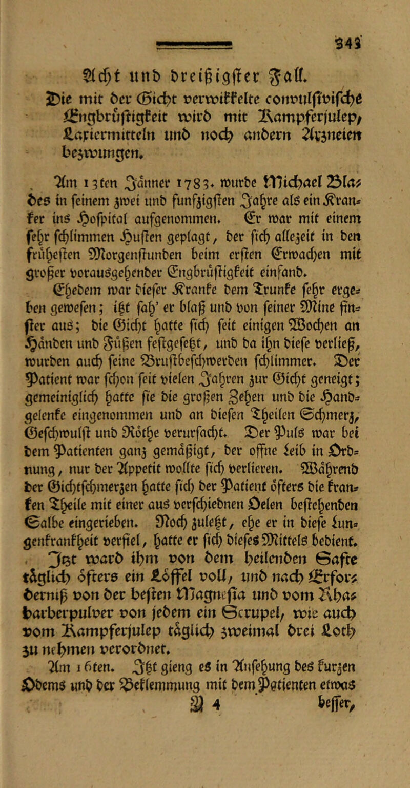 utib Dreigigflec gaff* JDie mit öcr (5ic^t rcrmiffcltc coimiiljit^ifc^ß i2fttgbrujiigfeit tvirb mit Ixampferjulep/ J2.aj:iermittcln imb noc^ anberrt 2ksneim bejtvimtjcn* Tfm i3(en 1783* njurbc Vüid)nel bc5 in feinem ^mei imb funfjtgjien ^o§re ölßein^rnn* fer ing ^ofpitol aufgenommen, mar mit einem fef;r fc^Hmmen .^ufien gepiagt, bet ftc^ aftejeit in ben jreuf;e|len S*)torgen|iunben beim erflen ^rmadjen mit groper vorauöge^enber 0igbrüfIigfeit einfanb. ^^ebem mar biefer .^ranfe bem ^runfe fe§r cvgcs ben gemefen; i|t faf/ er biap unb bon feiner S[Rine fin^ per auss; bic @id}t ^afte ftd} feit einigen ^oc^en an ^dnben unb gupen fepgefe^t, unb ba i§n biefe beriief, mürben aud) feine fSrujIbefd)TOerben fcblimmer. 3)er 5)atient mar fc^on feit bieien 3‘^§rcn 5ur @id;t geneigt; gcmeiniglicb §attc fte bie gropen ^e^en unb bie Jpanb== gelenfc eingenommen unb an biefen ‘^^etien 0cf)merj^ ©cfcb>^u(p unb Diot^e berurfad}t. X>er 9^uiö mar bet bem Patienten gan^ gemdpigt, ber offne ^eib in 0rb= tmng, nur ber Appetit moKte ftep beriieren. ?[Bd^renb ber ©idjtfcbmer^en ^atte fid) ber ^^atient öfters bie fram? fen 5^i(e mit einer aus berfebiebnen öeien bepebenben ©albe eingerieben. Si^oep 5uie|t, e^e er in biefe iun« gcnfranf'beit berpei, §atte er fiep biefes SO^ittelS bebienf* 3Bt voavt> if)m tJon bem beileiibcn öafte tiglid) öfters ein loffel botf/ imb nac^ i^for^ C)ernip »on bec befien tljagnipa imb rom Kba# barberpuloer pon jebem ein ©crupel/ wie auch »om iiampferjulep t%li4> zweimal brei Hot^ 311 nehmen verorbnet, 7(m i 6ten. 5|t gieng eö in 7(nfe§ung beS furjen ^ems wnb ber ^^^efiemmung mit bem5)0tienten etroas a 4 6eir«t>