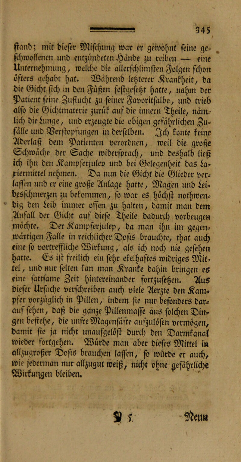 flant); mi’f tiefer roar er geroo^nf feine gc>- fd)rooiienen unt ent^untetcn ^dnte reiben — eine Unferne^mung, roeld)c tie aderfdjiimften S'ofqcn fc^on offers gehabt ^af. ®d^rent (e|tcrer ^rankpeit, ta tie @ic^t fid) in ten ^u^en feftgefeft f;atfe, nn^m ter patient feine 3ufiud)t feiner ^'otroritfalbc, unt trieb a(fo tie ©icbtmaterie ^uriif auf tie innern '5:§ei(e, ndin^ lid) tie lunge, unt erzeugte tie obigen gefd[^r(id)en 3u- fdiie unt QSerfiopfungen in terfclben, 2(terlap tem 9^atienten uerortnen, roeil tie gro^e ©ebrodebe ter ©ad)e roiterfpracb, unt beö^alb lie^ id) i^n ten ^ampferjulep unt bei ©elegen^eit taß la= jriermitfel nehmen. ^Da nun tie ©ic^f tie ©Hetcr pcr=> laf]en unt cr cine grofe Einlage ^atte, SDZagen unt kU besfebmerjen jU befommen, fo roar e§ nofbit)en= tig ten leib immer offen ^u beiten, tamit man tent Tlnfall ter ©id)t auf tiefe '$;beile taturcb torbeugen indd)fe» $Der ^ampferjulep, ta man ibn im gegem rodrtigen S'ulie in reid)iicber ©ofiö braud)fe, that aucb cine fo uortreffiicbe ®irfung, alö icb nod) nie gefeben batte. ©Ö i|i freilid) ein febr efelbafteö roitrigeß 2)^ie» tei, unt nur feiten fan man ^ranfe tabin bringen eg cine fattfame b**il^*^^tuanter fort^ufclen. 7(ug tiefer Urfaebe uerfebreiben and) t)ie(e Tler^tc ten .^am* pfer uor^uglid) in 5)i(Ien, intern fie nur befonterö tor* ouffeben, taf tie gauje gJiaenmoffe ouö (blcbenJJin* gen befiele ^ tie unfre SHagenfdfte auf^ulofen vermögen, tamit fie ja nicht unaufgeldfl turd) ten 2^armfana( roieter fortgeben. 2Burte man ober tiefeg C^Ziftel i» ofl^ugro^er 'Öofiö braud)en (offen, fo roörtc er oueb/ roie jetermon nur olTjuguf roeig, nicht ohm aefdbrlid)c 5öirfut\gen bleiben.