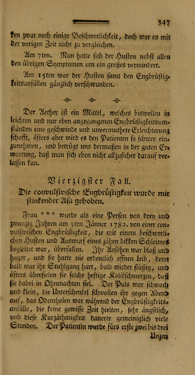 fen jwat noc^ einige 55cfd}n)cr{id}feit, &od) mar eö mit ter norigen 3eit nid)t \?erg(eici}en. 7(m 7 ten. 9Run ^attc fid) t)er .^iiflcn nc6fl aifen ten übrigen 09mpti)men itm ein gro^eö tjcrminbert. i5tcn mar ter .^ufien fame ten ^ngbrujlig# feit^anfallen gan^Iic^ nerfd)muntcn. ^er Tfet^er ifl ein 5)titfd, mefc^cö biömeiien in Ieid)teu unt nur eben angegangenen ^ngbrujiigfeiföumi» frdnten eine gefebminte unt unpermufbefe ^rfeiebterung febafft, dfterö aber mirt eö ten 9>atienten fü fd)mcr eine ^unebmen, unt betrugt uns terma^en in ter guten mertung, to^ man ftd) eben nid)t a0mftd)er tarauf ter* (ajfen fan. i e r j i g fl e V g 0 \L ^ie cont?uIfirifd)e i>:ngbi*uftigfeit würbe mit frintenber Zifa gebobem 0rau * * * murtc als eine 9)erfon ton trep unb amnn^ig ^‘abren am 5ten 3;dnner 1782. ton einer con* tulfitifeben ^ngbrujligfeit, tie mit einem befebmeriu eben .^uften unt 2(uSmurf eines ^dben tiffen 0cbleime5 begleitet mar, uberfaffen. ^b^’ ^nfeben mar bla^ mb bager, unt fie ^atte nie ortendid) offnen ieib, temt bait mar ibr0tubigang hart, bait micter findig, unb öfters überfieien fie fo(d)e be^ige .^oUffd)mer5en, ta^ fie tabei in öbnmacbten fiel. 2)er ?)u(S mar fd)macb imt flein, tie Unterfcb^fel febmoffen ibr gegen ?(bent) ouf, taS Otemboien mar mdbrent ter (IngbruftigfeitS* onfdae, tie feine geroiffe 3eit bielicn, febr dngfKicb/ vnt tiefe .^ur^dtbmigfeit tauerfc gcmeinigücb 'okk 0tunten. IDer Patientin mmrtc fürs erfie ^mei bis trei Xln|c<f