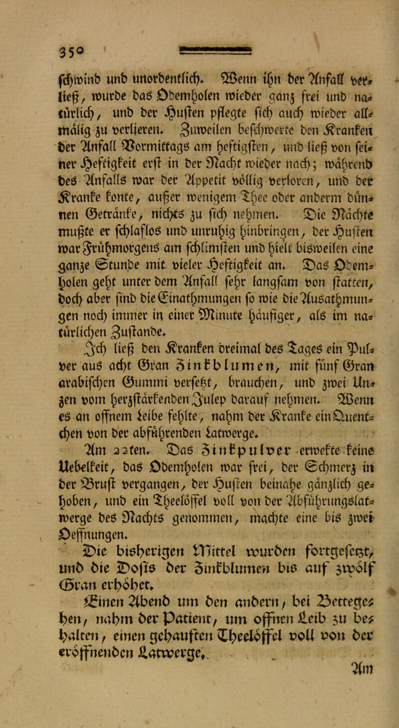 fc^winb unb utiorbenfHc^. ?©enrt tf;n ber 'KtifaU b«* ite^, tburbe baö Obem§o(m njieb^r gon^ fwi unb na^ turlic^/ unb bev puffen pfilegfc fid) auc^ roteber ail^ malig 5U bcriiercn, 3«rocilcn befd^roerte ben ^ranfen tcv TlnfaK Q^ormtttagö am ^eftigflen, unb (ie§ bon fei* tier ^efdgfeit crfi in ber S^ac^t mieber nacf); wd^enb beö ‘2(nfal(ö roar ber Appetit bdüig berioren, unb bee ^ranfe fonte, au^er roenigem “^^ee ober anberm bitn=* nen ©etrdnfe, nirf>tö ju fid) nehmen. ®ie S^dc^fe mu^üe er fc^Iafioö unb unruhig Einbringen, ber puffen roar ^uEmorgenö am fcEHmjlen unb Eielf biöroeifcn eine gan^e 0tunbe mit bielet .^effigfeif an. Jt)a5 Dtem* Eolen geEt unter bem Tinfalf feEr iangfam bon f!atfcn, bocE aber finb bie ©inafEmungen fo roie bieTfuöatEmun» gen nod) immer in einer ÜSJZinute Edujiger, alö im na* türlidjen Bujianbe. ^cE lieE ben .^ranfen breimal beß tageß ein ^uU »er auß acEt ©ran 5in Cb lumen, mif fünf ©ran örabifd)cn ©ummi berfe|t, broucEen, unb ^roei Un=» gen »om Eergfldrfenben ^ulep barauf neEmen. ^enn eß an ojfnem ieibe feElte, naEm ber .^ranfe einÜuenf= cEen bon ber abfwErenben iatroerge. 2lm 22fen. ^aß 5inCpulr»ei* erroefte feine Uebelfeit, baß ObemEolen roar frei, ber 0cEmerg in ber '^rufl bcrgangen, ber .^ujfen beinaEe gdnglicE ge=t Eoben, unb einbon ber ^IbfüErungßlafa roerge beß S^acEfö genommen, macEfc eine biß groci , Oeffnungen. ^ie tTJittel vourben fortgcfc^t, unb bie 5Do|i9 SmCblumen biß auf jtpolf (Stau evEobtt* i^inen 2lbenb um ben anbent / bei 23ettege^ Eeit/ nahm ber Patient / um offnen £eib ju be? halten, einen geE^uften ^E^^offel »oU von ber creffnenben Hatwerge,.