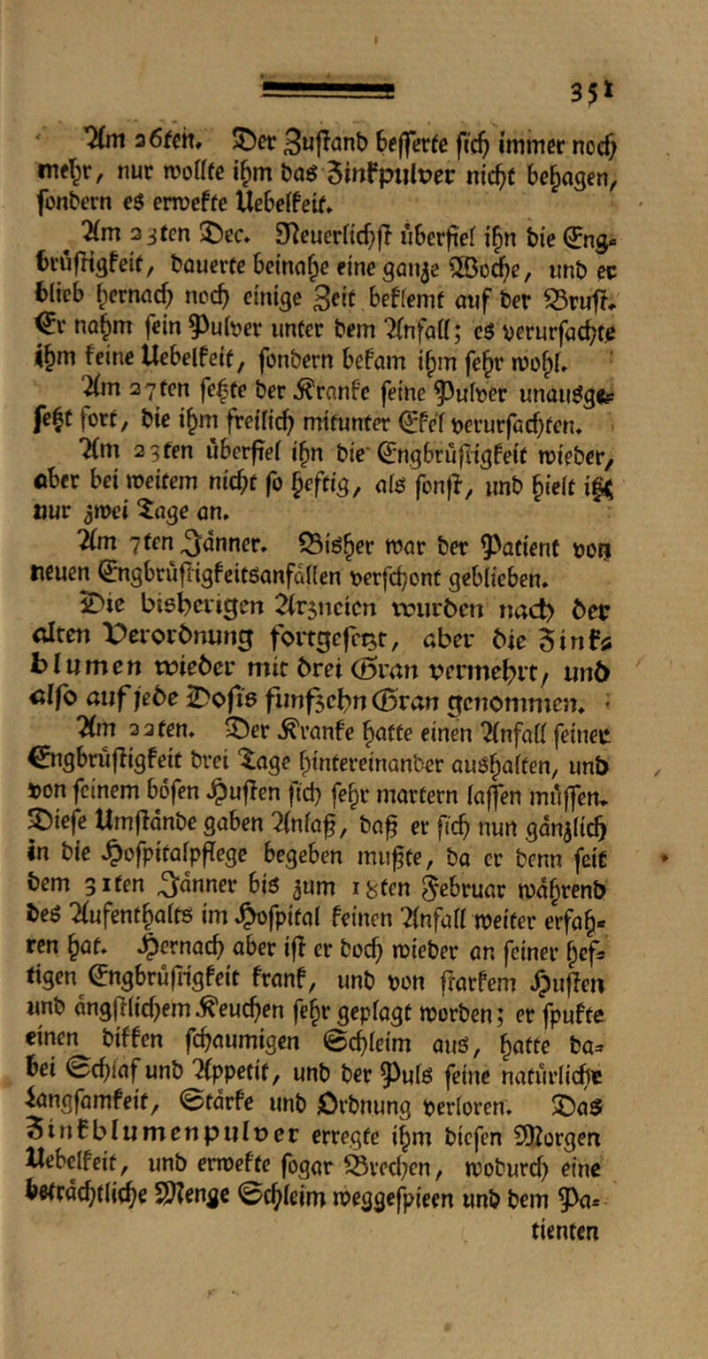 ' ’^m a6fcm ^er bejfcrfe fic^) immer noc^ mel^r, nur morife i^m m 5mfptilt?ec m’c^t bezogen, fonbern e$ ermeffe Uebeffeif* ^ 'äm 3 jten 2)ec» £Reuerncf}ff uberfief i^n bie bvufHgfeit, bauerfe beinahe dne gan^e unb ec fcitcb fpernac^ nocb einige Seif beffemf auf ber 53riifi, ^r no§m fein 93uber iinfer bem 7(nfatt; eö ^erurfac^fß i§m feine Uebelfeif, fonbern befam i§m fe^r rnofif» Hm 2 7 fen fe^fe ber 5?ranfe feine ^^uber unanetgfe* fe^f forf, bie i^m freific^ mifunfer ^Pef berurfad^fen* “Km 2 3 fen uberftei i^n bic Qjngbrujligfeif roieber/ eber bei roeifem nic^f fo ^effig, ale fonjf, nnb ^teif ttuv ^roei 5age an, 7(m 7 fen fanner, ©iö^er roar ber ^afient »otj neuen (Jngbrufligfeifganfaden ijerfcbont geblieben* Sbie biebci'tsen 2ir5ncicn wiirbcn nac^ bet alten X^erorbnun^ fortgcfc^t, aber 6ie iinfa bill men lieber mit brei (Sran vermehrt, nnb alfo auf jede Kofi's fünfzehn (Bran genommen* • 7(m 3 2 fen. ^er ,^vanfe ^affe einen Einfall feiner, ^ngbrüfligfeif brei '^age fpinfereinanber auö^alfen, unb »on feinem böfen ,^uflcn ftd) fc^r marfern laffen muffen* SDiefe Umfidnbe gaben 2(nlaf, ba^ er ftc^ nun ganalic^ in bie .^ofpifalpf^ege begeben muffe, ba er benn feit bem gifen fanner biö ^um i^fen Februar roa^renb beö 2Iufenf§alfö im .^fpifal feinen 7Infall roeifer erfa§« ren ^af* .^ernacb aber iff er boef roieber an feiner §ef» figen (Jngbrüffigfeif franf, unb ron fforfem ,^uffen wnb dngfflicfem^^eucfen fe^r geplagf roorben; er fpuffe einen biffen fefaumigen ©cfleim auö, faffe ba^: bei ©cflaf unb ilppefif, unb ber 9^ulö feine nafurlicfe iangfamfeif, ©fdrfe unb jOrbnung perloren. $DaS 5inCblumenpulner erregte ifm biefen COJorgen Webclfeif, unb erroeftc fogar S3recl;en, rooburef eine befrdcfflicf e f^enge ©cfleim roeggefpieen unb bem 5^a» tienfen