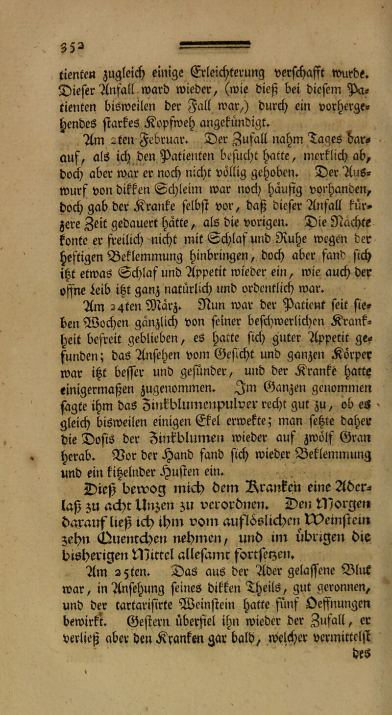 ticntctt auglctc^ einige ^rleic^fevung tjecfc^afft mvht* ^DteferTinfad marb roieber, (n)ic biefi bet biefem ^=» (ienten biömeilen ber i^uref) ein t>or§erg«s ^enbeS jlarfeä ^opfn)e§ angefimbigt» %m 2 ten ^ebtuav» 2)er na§m ‘^^ageS I>ar^ auf, alö id) ben ?>afienten befud)t ^attc, merf(id) ah, bod) aber war er noc^ nid)t r>o((ig gehoben* 2)er Tiuö* tnurf bon biffen 0d)leim war nod) fpdufig bor^anben, boc^ gab ber ^ratife felbjl bor, ba^ biefer Tinfad für* jere 3^it gebauert fpdtte, a(ß bie borigen* J)ie SRdc^e fonte er freilid) nic^t mit 0d)(af unb Dru^e wegen bee heftigen ^ef(emmung Einbringen, bo^ ober fanb ficE i|t efwaö @d)(af unb Appetit wieber ein, wie aucE bee offne ieib i|t gan^ naturlid) unb orbcntticE war, 7(m 3 4ten 9(^un war ber ?>aticnf feit fie* ben ?[0od)en gdnilid) bon feiner befd)werUd)en ^ranf» Eeif befreit geblieben, eö ficE '^petit ge* funben; ba6 TinfeEen bom ©eficEt unb ganzen ,^6rpee war i|t beffer unb gefunber, unb ber ,^ranfe ^^atte einigermaßen jugenommen, ^m ©an^en genommett fagfe iEm ba6 5intbliimcrtpulper red)t gut ^u, ob eö ' gleicE bisweilen einigen ©fei erwefte; man fefte bailee bie ©ofiö ber 5infbliimeii wieber auf jwölf ©ran Ecrab» ^or ber Jpanb fanb ficE wieber ^eflemmung «nb ein fiEelnber ,^ujfen eitu 2)iefji bewog inid> bem ^Rranfch eine Zbev^ laj) 5« a<i)t Unjen 5U bcioebncn, ^en tllorgen barauf ließ ict> ibm roin rtiifl6elicben tPeinftein jebn (buenteben nehmen, unö itn übrigen bie bieh^t'iS^n Ulitfcl allefamt fortfcijetu 2lm a 5 ten, 2)aö auß ber Tiber gclaffene Q5lu€ war, inTlnfeEung feineß biffen ‘$:Eeilß, gut geronnen, unb bet tartarißrte 5Beinßein i^atte fünf Deffnungen bewirft, ©ejlern überfiel iEn wieber ber Bnfall, ec Perließ aber ben .^ranfm gar balb, weld)cr pcrmittcljb