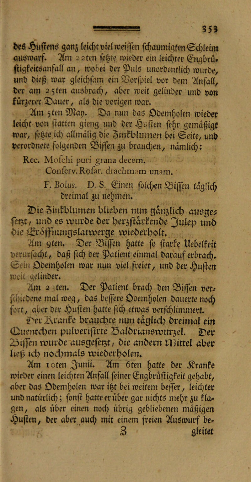 be6 ganj (eic^ttoielroci'Uen fc^aum{g(m<Sd}Icün ouörüarf. 2(m 22 ten fe^te jvieber ein (eid)fei- Qrngbru» fligfeitöanfoU on, n)obet ber^^ulö unorbc-ndicb mürbe, unb bief mar g(ctcbfam ein ÖJerfpiel bor bem 2(nfatt, ber am 3 5 ten ausbrad}, aber meit selmber unb bon fürjever ^auer, alö bie boritjcn mar» 2(m 5 ten COIap. $Da nun ba$ öbem^ofen mieber leid}t bon flatten gteng unb ber Jpuflen fc§r gemd^ige mar, fc|te.td) allmdli^q bie BinBblumen bei 0eiüe, unb berorbnete foigenben Riffen ^u braud/en, ndmlic^; Rec. Müfchi puri grana decem. Conferv. Rolar. drachmam unam. F. Eolus. D. S.. ©nen fold^n Riffen (dgfid; breimat 3u nehmen* ^)ic Sinfblumcn blieben nun gan5ncl? aus^cf fet^C/ unb es xvuvbe bei* ^ei-jftövfenbe 3ulep unb bie J^offnunrjslatrüerge vvieberboir» 'äm 9tcn» 53if]en ^affe fo flarfe UebclfeiC beruefac^t, ba§ fic^ ber ^^afienf einmal barauf erbracf)» 0ein iDbem^olen mar nun biel freier, unb b« .^uflen meit gelinber» 2lm 2 ten» J)er patient brac^ ben 15i|fen ber^ fcf>icbene mal meg, baS beffere Obem^olen bauerte noc^ fort, aber ber .^uften §atfe ftc^ efmaS berfd)limmert» 2''ei i\i'anfe braucbre nun taglid? breimal ein (Duentcben pulberijti'te öalbriansvbui^el. 2:5er 23iffen rourbe öusgefetst/ bie anbern tljittcl aber lief) id? nochmals tüiebei'holen» ?lm loten ^unii» Tim 6ten ^affe ber .^ranfe mieber einen leichten Tlnfall feiner (Jngbrüfligfeit gefpabf, aber baS Dbem^olcn mar i|t bei mcifem bejfer, leidster unb nafurlicb; fonfl ^attcerüber gar nicfitö me^r ju fto* gen, als über einen nod) übrig gebliebenen md^igen J^uflen, ber aber auc^ mit einem freien TluSmurf be= 3 gleitet