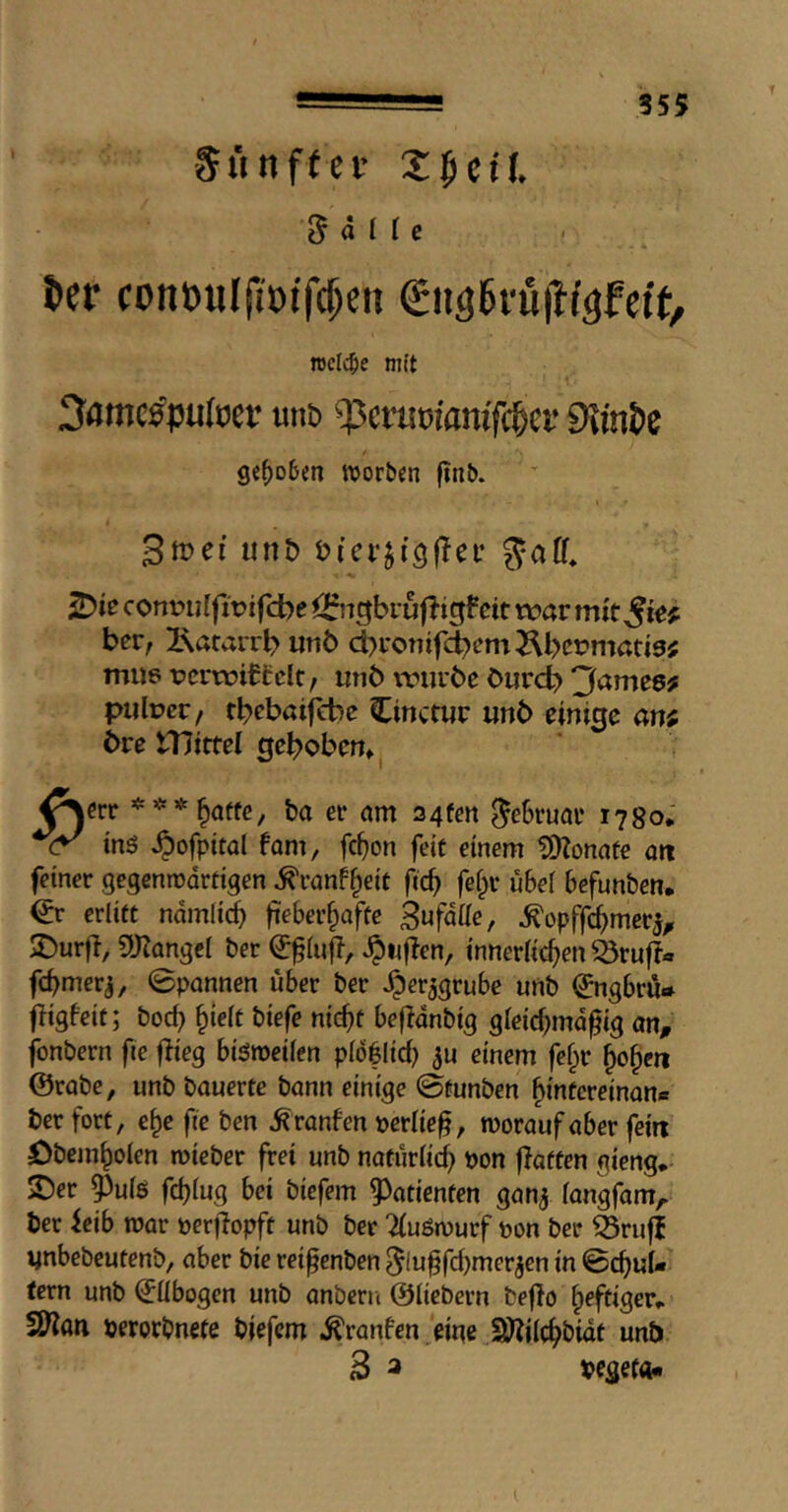 Snnftei- Z^ctl ^ ä I I e t»er conii)«I|it)if($en gngi^i'uitf^fett, TOclc^ie mit 3amc^pu(tJev unb ^cvmianif^cv 9\mJe ge^ofeen worben ftnb. 3met unb bicr^iQflei’ ^ie cottvulfivifcbe i^ugbvuftigfeit war mkSi^f ber, Ixatairb unb d)ronifcbem^bct?mad5; mu6 Tpcrroiffclt, mib vriirbe burcb 'Jameef piilpcc/ rbebaifcbe Cinctur unb einige an; bre tnittel gehoben» Äerr ba er nm 34fen Februar 1780* inö ^ofpital fam, fcf)on fete einem donate att feiner gegenrooreigen ^ranf^eic fi(h fe§r u6e[ befunben. & erliet namlicb fieber^afee 3ufdüe, ^opffc^mer^^ 2)urfl, ^Kangei ber Jpiijien, inneriithen ^ruf?« febmerj, 0pannen über ber Jper^grubc unb (Jngbru* fligbeit; bod} ^iett biefe ni(hf beflonbig gieidnnd^ig on, fonbern fie flieg bisweilen pib|lid} einem fefpr ^o^en @rabe, unb bauerte bann einige ©üunben ^intcreinan« ber fort, e^e fie ben ^ranfen perüeg, worauf aber fein öbem^olen roieber frei unb natüriid} pon flatten gieng.- 2)er 0ui5 febiug bei biefem 9>atienten gan^ iangfam,- ber feib war perflopft unb ber Tiuöwurf pon ber 53rufl ynbebeutenb, aber bie rei^enben 5ln§fd)merjen in 0d}uU tern unb ^übogen unb anbern ©iiebern beflo heftiger» fSflati perorbnete biefem .^ranfen eine S)?j(c^bidt unb 2 3 pegef««