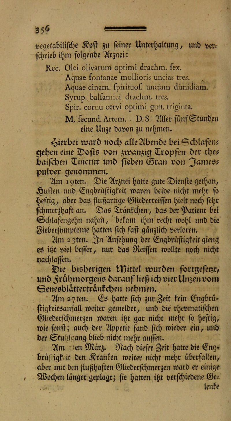 tegefaSilifc^ß ju feiner Uneer^olfung, unb \>er= fc^rieb t^m folgenbe “iCr^nei: Rec. Olei olivarum optimi drachm, fex. Aquae fontanae mollioris uiicias ttes. Aquae cinam. fpirituof. unciam dimidiam. Syrup, balfamici drachm, tres. Spir. cornu cervi optimi gutt. triginta, M. fecund. Artem. . D.S 'Jttter fünf<2fun&en eine Un^e baöon ju nehmen. <oici*bci warb noch a(Ie2(benbe bei^cblafen^ geben eine 2)ofis pon jwanjig Qlropfen ber tbe^ baifeben Cinctiir ijnb fieben ^ran pon ^ameef pulPer genommen* 1 qfen, ^ie 'Xrjnci ^atfe gute ^ienjle getf^nn, .^uflen unb (£ngbruftigfeit waren beibe nic^t me^r fo ^eftig, aber baö fiu^artige ©lieberreiffen §ie(t nod) fe^r febmer^^aft an* 3^aö ^rdnfeben, baö ber ^^atient bei ^cblafenge^n nahm, befam i^m recht wobt unb bic ^ieberjbmptome Raffen [ich fajl gänzlich uerforen, 2 3fen. ^n “Hnfebung ber ^ngbrüjligfeit gieng cö i|t biel bejfer, nur boö Steiffen woiUe noch nicht nochioj]en* jDie bisherigen tUittel würben forrgefei^t/ unb frühmorgens barauf lie^ ich Pier Un$enPom 0ene0bldttertranfd>en nehmen* ' 7(m 2 7 ten* fich jur^ett fein ß:ngbrii= fligfeitSanfall weiter gemelbet, unb bie rhenmatifchen ©lieberfchmer^en waren i|t gar nicht mehr fo heftig/ wie fonfl; qu^ ber Ttppefit fanb fich mieber ein, unb ber ©tuhlcong biteb nici)t mehr auffen* 2(m fcn 9)Zdrj, 9]ach biefer Seit hotte bie ^ngs bruj'igftit ben .^ranfen weiter nicht mehr überfallen, ober mit ben fiu^hoften ©lieberfchmerjen warb er einige 5Öochen langer geplagt j fie hotten i^t perfchiet^ene @e* lenfe