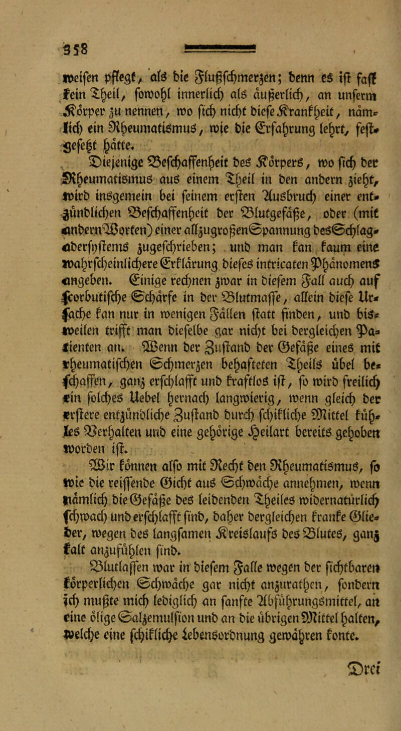 »cifett pftegt, öfe btc ^(u^fc^mcrjcn; bcnn ts iff faf! feinX^etl, fonjo^I innerlid) n(ö du^evdc^, an unfetm Körper nennen, m fic^ nic^t bicj^^ranf^eit, name ltd) ein Sl^eumatiömuö, n>|c bie €rfa^rung k^xt, fejl» Sefe|t ^dffe, diejenige S3ef(^affen^etf beg Körpers, too ftc^ bee SR^eumaüigmuö auö einem '5:§ed in ben anbern jie^t, toirb inggemein bei feinem ecjlcn 2(ugbi*ud) einer ent* ^unblic^en S3efd)affen()cif ber 35Iutgefd^e, ober (mit Änbern’^orfen) einer adjugro^enSpannung bcg@c^fag* öberfpflemg 5ugefd)ricben; unb man fan faum eine «>a^rfd)einlicbere ^rfldrung biefeg intricaten 5^i;anomen5 «ngeben» Einige red)nen jmar in biefem ^a[t auch auf Icorbutifc^e ©ebarfe in ber 25(utmaffe, adein tiefe Ur* facbe fan nur in wenigen 5*dden jfatt ftdben, unb big# weden trifft man biefelbe gar nid)t bei berglci^en lienten an* 5ßenn ber 3i^f^anb ber ©efd^e eineg mit «beumatifeb^n ©cbmerjen behafteten fd)ojfen, gan^ erfebiafft unb fraftfog iff, fo wirb freilid) ein folcbeg Uebel hernad) langwierig, wenn gleid) bec erffere ent5unb(id)e Buffanb bureb fd)ifli(^e 5[)iittel fuh* Jkg Q^erhaiten unb eine gehörige ^eilart bereitg gehoben toorben iff* ?öir fdnnen olfo mit Dveebt ben Siheumatigmug, fo wie bic reiffenbe @icbt aug ©d)wdd)e annehmen, wenn ttdmlicb bie®efd^e beg leibenben wibernatürdeb f(bwad)unberfd)iafff finb, baher berglei^en fraufe ©de* fcer, wegen beg iangfamen ^reigloufg beg 23Iuteg, gan| jfalt aujufuhlen fmb» ^^lutiaffen war in biefem ^ade wegen ber ftcbfbaren ifdrperdtbcn ©d)wdd)e gar nicht anjurathen, fonbern ?cb mufte mi^ lebigdeb an fanfte 'fibfuhrunggmittel, ait eine ddge ©al^emulfton unb an bie übrigen SOfittel halten, l»eld)c eine febif^tc^ iebengorbnung gewahren fonte. f£)td