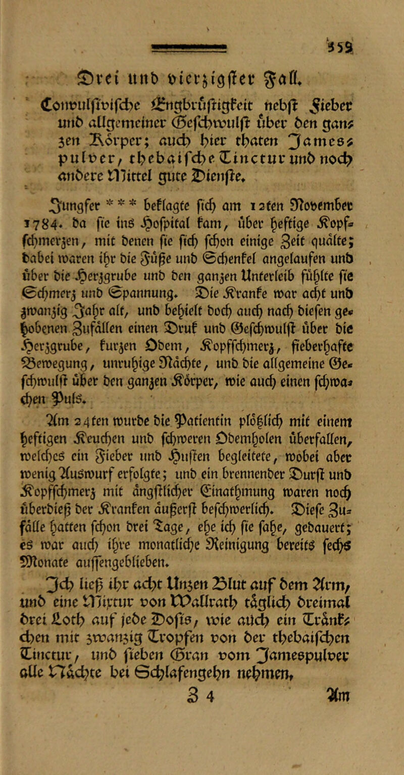 2)re{ ant) Cöi)t?ulfit?tfd)c iirtigbiu|tigfctt ncbfl utib aUtfcmcincr Scfcbwuljl: über ben ^anf sen Äorper; nud) tbaten 'Jamce^ pulber, tbebaifebe^incturanbnoc^ anbere Ulittel gute J)ienf}e» Jungfer * * * beflagte ficb öm 12fen 97ot>emSet 1784, Da fie tnö ^ofpttaf fom, über l^efftge ^opf* febmerjen, mit Denen fie ficb febon einige 3dt gudtfe; babei waren ibr Die 5u0e unD 0d)enfei angefaufen unb über Die ^erjgrube unD Den ganzen Unferieib fubife fic 0cbmerj unD 0pannung* $Die ^ranfe war acbf unb iroanjig ^abr aif, unD bebieit Docb aucb na^ Diefen ge* Ibobenen 3ufdUen einen 35rub unb ©efcbwutjl über Die .^cr^grube, fur^en Obern, ^opffcbmer|, jiebcrbaffc Bewegung, unruhige 9Zdcbte, unb Die aiigemeine @e* febuJuiff über ben ganzen .^drper, wie oucb einen fcbwa* eben ^uis* ?(m 2 4fen würbe Die ^afienfin pfdliid; mif einem beffigen ^eueben unb febujeren Obemboien uberfatten, weicbeö ein lieber unb duften begleitete, wobei aber wenig 2(uöwurf erfolgte; unb ein brennenber $Our|I unb ^opffcb*^^*^5 dngjaicber Qrinatbmung waren noch überbie^ Der .^ranfen du^erfl befcbwerlicb» 5Diefe Bu^* falle baffen febon Drei ^age, ebe icb fie fabe, gebauerf; cö war aucb f^ve monaflid;e Reinigung bereifö feebö S)lonafe oulfengeblieben* Jd) ließ i^v ad)t Unjen Slut auf 5em 2(vm/ mö eine tTJipmr von WaUrat^ tdglicb> bretmal brei Hotf) auf jeöe S)ofw/ wie aUdb ein Zvänff d)en mit $wan$ig tropfen von ber tf^ebaifd^cn Zinctuv, unb fieben (feran vom 3ame6pulvei; oüe Hftc^te bei Sc^lafenge^n nehmen,