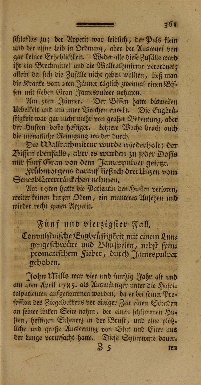 ■ ■ » g5i ju; bcr ^(ppefit war ber^ufö tim unb ber offne ieib tn Drbnung, aber ber 7(iign)urf vott gar feiner ^r^cbücfjfeit» 5®iber aile biefe^ufdUe voavb t§r ein 53recbnittf€( unb bte ^aürat^miptur perorbnef; allein ba ftc^ bie Snfdüc nicf)t geben wollten, lie^ man bie ^ranfe born 3 ten fanner tdglid) zweimal einen 25ip fen mit fieben ©ran ^^ameöpuloer nehmen» 2(m 5 ten fanner, ©er Riffen f^atte bisweilen Uebelfeit unb mitunter ^redjen erweft. ©ie ©ngbru» fiigfeic war gar ni(^t me^r »on grower ^^ebeufung, abec ber ^ujlen beflo heftiger» fe|tere ®od}e brad) aucf^ bie monatlid)e Steinigung wieber burd)» ©ie tPal{rarl)miptur iriirbe tüiröarl>olt; ber Riffen ebenfaUö/ aber cs tüui'bcn jii jcbcr ©ojis Tiiir ffmf (Bran von bcm 3amcspiilvcr 0cfct5f. frühmorgens baraiif üc^ id? brei linsen vom GenesbldrtertrdnCchen nehmen. 7im igten ^atte bie 5^atientin ben^uflcn verloren, weiter feinen furzen Obern, ein munteres ^Infe^en imb wieber recf)t guten “Appetit. günf unb bfer^fgjlcr gaff. ([onvulfivifcbciihigbruffigfeit mit einem gcngefdnvure unb ^ilutfpcicn, neb|^ fym? ptomatifchem ^i^^her, burch jfamcspulvec gehoben. 3ohn lUiKs wor vier unb fünfzig alt unb am 4ten Tlpril 1785* uiö Tluöwdrtiger unter bie ^ofpi* talpatienten aufgenommen worben, bo er bei feiner 5)ro5 feffton bes 3i^9«Jöeffcnö vor einiger Beit einen (^d)aben an feiner linfen 0eitc naf^m, ber einen fd)limmcn ^Us flen, heftigen Gcbmerj in ber53ruff, unb eine plb^» liebe unb gro^e ^(uSleerung von ^lut unb ©iter auS. ber funge »erurfad)t ^atte. ©iefe 0pmpfome bauer>