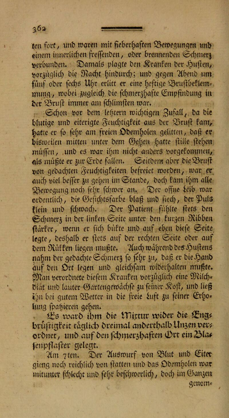 3.63 . ■ fen fore, un& rooten mit fieScr^aften S5emegungcn unb einem innerlicfjen freffen&en, ober brennenben 0cbmerj »etbunben. ^Damaiö piagte ben ^ranfen ber ^uflen, por^ngiid) bic 3^ac^t ^inburef;; unb gegen Tibenb urn fünf ober fec^ö U§r eriitt er eine f^eftige iSrufibeftem= mung, mobei iiugleic^ bie fc^mcr^f^afte Q;mpfi'nbung in ber 03rujt immer am f(^(imf!en roar, ©cf)on por bem ie|tern roic^tigen bie biutige unb eiferigfe 5ßnd)tigfeit auä ber ^rufi fam, batte er fo fe^r am freien Obemboten gelitten, ba^ cr biöroeiien mitten unter bem ©eben l)atte ftiile flcben muffen, ,unb e'S roar ibm nief^t anberS porgefommen, ols mu^te er ^ur ^rbe fatten, 0eitbcm aber bic ^rufl pon gebaebten 5eud)tigfeifen befreiet roorben, roar er aucf) piel bejfer ju gepen im ©tanbe, bod) fam ibm atte ^eroegung nod) felpr fd)roer an. iDet offne leib roar orbondid), bie ©efid)töfarbe bia^ unb fied), ber 5^u(ö fiein unb fd)road), X)er ^^atient fubite ffetö ben i&cbmer^ in ber iinfen ©eite unter ben furjen Diibben fidrf'er, roenn er fid) bu!te unb auf. eben biefe ©eite legte, beöfptilb er jletö auf ber rechten ©eite ober auf bem 0{uffen liegen mu^te, ‘2(ucb rodbvenb bejJ ^uffenö nabm ber gebad)te ©d)mer5 fo felpr 511, ba^ er bie^anb duf ten Ort legen unb gleid)fam roiberbalten mu^te. SKan perorbnete biefem ^ranfen por^itgli^ eine 9)?ilcb* bidt unb lauter ©artengerodebfe ju feiner ^ofl, unb lie^ iipn bei gutem ^Better in bie freie luft ^u feiner ©rbo» lung fpa|ieren geben, voavb ibm bie ITIiptiir tribei* bie bruftigircit taglicb breimal anbertb^lb Unsen per:: orbnet, unb auf ben fcbmcrsbafccn d)rt ein^lo# (enpflaffer gelegt. im 7 ten, ®er Tluörourf pon ^lut unb ©ifet gieng nod) reid)lid) pon flatten unb baä Obemlpoten roar mitunter fd)lccbt unb fefpr befcl)roerlid), bod) imföanse» genom=