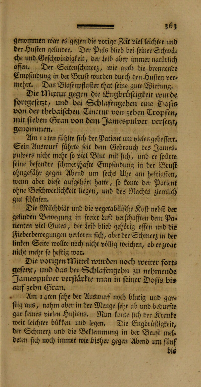 gCT1cmm^n toöü gegfn btß tjortge bicf feic^if^i* unt) ter füllen nelinber, ©er blieb bei feiner 0cbn.'>d=* d>e unb. @efc^n)inbigfeif, ber ieib aber immer natürlich offen, ©er 0eitenfcbmera, mie auch bie brennenbe ^mpfinbung in ber ^ruf> mürben buref; ben .^uflen ^er* mefprf. ©aö Q3Iafenpf{Qftcc tl^at feine gute iBirfung. ^ie tl uptur gegen Me ii^ngbvufiigbeit vtniröc fortgefc^t/ iin6 bei 0cbU;fengebcrt eine 2^ofi9 ron bei* tbebaifeben ^Tinctur ron jeben üropfert/ mit fieben (Scan t?on bem 3amc9pijlt>er Deifeijt/ genommen. Um 11 fen fu^ffe fid; ber 5)atient um biefeögebefferf. 0ein 2(uömurf führte f^if bem ©ebraueb ^ameö» puloerö nicht mehr fo biel ^iut mit ftcb , imb er fpürtc feine befonbre febmer^bafte ©mpfi'nbung in ber äriifl obngefabr gegen 7(benb um fedjS Ubr am beftigfien, menu aber biefe aufgebert bfltfe, fo fontc ber ^^afienf ohne S3efcbmerlicbfeiC liegen, unb bes 97ad;fö jiemlid) gut fd)rafen. ©ie 9)Zilcbbidt unb bie begetabilifebe .^off nebff bec gelinbcn ^emegung in freier iuft berfebafften bem 9)a=* tienfen biel ©uteö, ber feib blieb geborig offen unb bic 0ieberbemegungen berloren ficb, aber ber 0d}mer3 in bet tinfen 0eitc mollte noch nicht'billig meicben, ob er^mac nicht mehr fo heftig roac. iDie vorigen 111ittel muröen nod) mciter fort^ gefeilt/ tinö öaa bet @cblafengcl>jt ju nebmenbe 3ame?pidnet: t>erftarfte man ln feinei* ©ofis bis auf sebn @ran. “dm 14 ten fab« ber ^uömurf noch blutig unb gar« flig auö, nahm aber in ber CDZenge febr ab unb beburftc gar feineö bielen .^ufrenö. 91un fonte ficb ber .^'ranfe meit leidster buffen unb legen, ©ie ©ngbruffigfeit, ber 0cbmerj unb bie ^eflemmung in ber 53ruff meb beten ficb öoeb immer mie Jbiöbec gegen :^bcnb um fünf bi«
