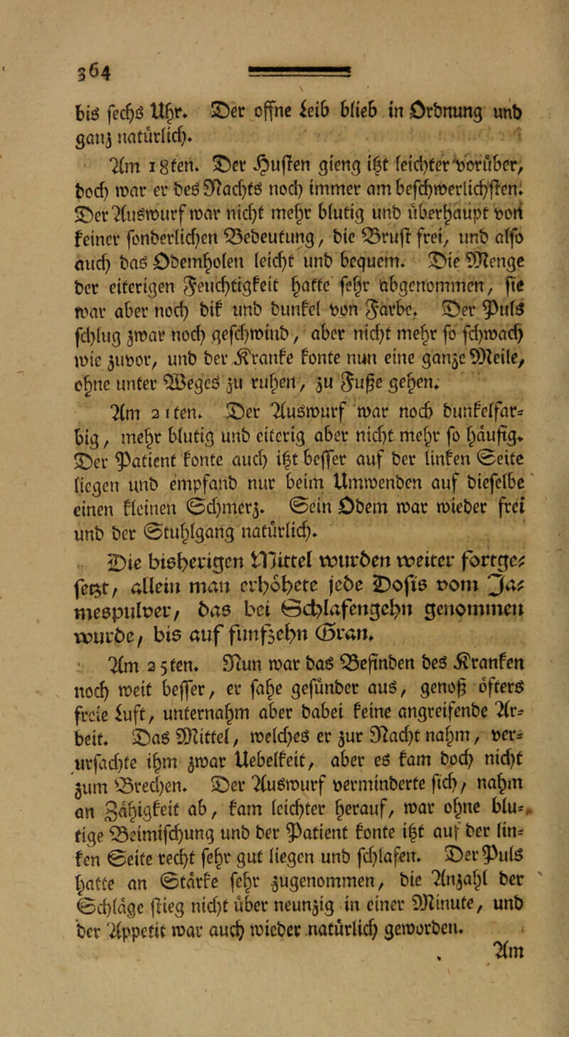 biö fecbö S)ef offne idb Hieb tn Orbnung unb götij natürlicf}» 7(m iSfen. ©cv .^uflen gieng {|t (eicbferWu&er, bod) n?nr er beö SRadjtß nod) immer am befi^werlicb^fien; 5!)er7(ugmurftr)ar nid)t me^r blutig unb überhaupt Port feiner fcnberlid)en ^ebeufung, bie 53ruf! frei, unb a(fo nucb baö öbemboten leicht unb bequem, ^ie 9)Zengc bcr eiterigen öbgenommen, fte mar aber noch bif unb bunfel pon 5‘orbe, ^Der ^idiJ fd}Iug ^rnar noc^ gefdjtpiub, aber nic^t me^r fo fd)ipacb mie 5UPor, unb ber,.Traufe fonte nun eine ganjc 5)Zei(e, o^nc unter ^ÖJegeö 311 rufpen, 5U ^upe ge^en. Ttm 21 ten. 3!)er ^(uöjpurf mar noch bunfeffar^ big, me^r blutig unb eiterig aber nid)t me^r fo bdufig* 5Der 9^atient fonte auch i|t bcjfer auf bcr Unfen 0eitc liegen unb cmpfanb nur beim Ummenbcn auf biefcibc' einen flcinen ^djmerj. @cin Obern mar mieber frei unb ber 0tu^lgang natürlich. 2)ie lllittel pourben weitei* fortge^ fei^t, allein man erbo^ctc je6e 2)ofi0 t>om 'Juf meepiilpeu, bae bei 6d?lafengc^n genommen würbe, bis auf fimfse^n (5i*an. • 2(m 2 5 ten. 9Run mar baS ^eftnben beö ifranfen no(^ meit beffer, er fa^c gefünber aus, geno^ öfters freie ^uft, unternaf^m aber habet feine angreifenbe 'Hv^ beit. 2)aS 5DZittel, mcld^eö er 3ur 9Rad)t na^m, per= urfad}te i§m jmar Uebelfeit, aber eS fam bod; nid)t 3um ^-Sred)en. ©er TluSmurf perminberte ftc^, nalpm cn leichter ^crauf, mar of^ne blu*^ tige Seimifi^ung unb ber patient fonte i|t auf ber (in= fen 0eitc rec^t fe^r gut liegen unb fd)lafeit. ©er^^ulS f^atüe an 0tdrfe fe^r angenommen, bie “^Injaf^l bcr 0d)ldgc flieg nid)t über neunzig in einer DJIinute, unb bcr '2lppetit mar ouc^ mieber natürlich gemorben.