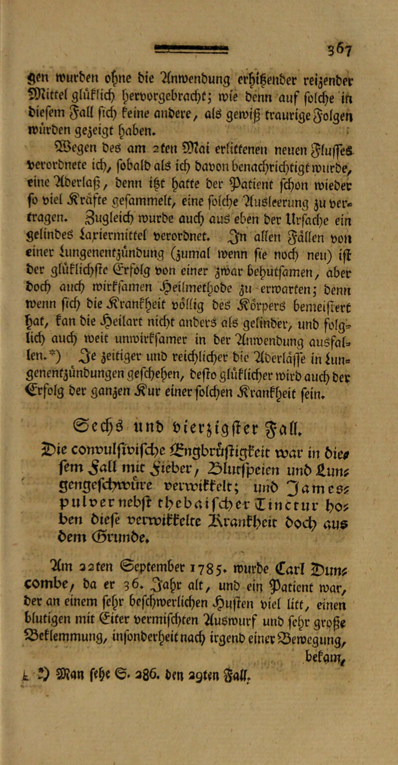 gen würben o^nc bie ^(nwenbung «'{»ifenber reijenber SRittef f;ert)orgcbrarf)f; wte bcnn ouf folc^e in tiefem ftc^ feine önbere, olö gemif trourtc|e folgen würben gezeigt f^aben. 5Begen beö am 2 ten 9)Tai erfittenen neuen ^(uffcS^ iperorbnete td}, fobalbal^ icf} bat>onbenad)rid)tigtwiirt)e^ eine 7(beria§, benn t|t §affe ber ^^atient f^on wiebec fo biei Grafte gefommelt, eine foid?e 7(uö{eerung t?er» tragen. SwQleicb würbe auc^ aus eben ber Urfacf)e ein geiinbeö iajriermittei terorbnet. ^ affen Raffen m\ einer iimgenent^unbung (^umof wenn fte noc^ neu) iff ber gfuftic^fle €rfofg t)on einer ^wor be^utfamen, aber boeb micb wirffcimen Jpeilmetbobe 311 erwarten; benn wenn fief) bie .^ranf^eit roffig bes Körpers bemeifiert bat, fan bie ^eilart ntd)t anberS afs geftnber, unb fofg;:> lieb auch weit unwivffamer in ber Tfnwenbung ausfaf» kn. -) ^e zeitiger unb veid)[id)ev bie Tfberfoffe in fun= genentaunbungen gefebeben, beffo gfiifficber wirb auch bet ^rfofg ber ganzen .^ur einer fofeben .^ranff^eit fein. 0ecbö «nb bi'er^tgffer ^ie contjulprifc^c ^2fngbrwf7igfeit war in 6ie<r fern ^aU mit ^’icber, ^>Iut|peiert unb J^un? gengefdTWure mwtCfelt; unb 3am cs? pult>erncb|f tbebaifebet: linctur bo? ben biefe tJcrwiffcltc ixranfbeit bo<^ aue bem (Brunbe» 7(m 32ten 0eptember 1785. wiirbe Carl ^un? combc/ ba er 96. <Jft, unb ein 9^aticnt war, ber an einem febr befcbwerficben .^ujfen pief fitt, einen bfutigen mit ©ter permifebten Tfuswurf unb fe^r grp^c SÖcffemmung, infonberbeitnaeb irgenb einet Bewegung, befam^ k *) S)?an fe^e ©. 386. ben 2gun ^aff.