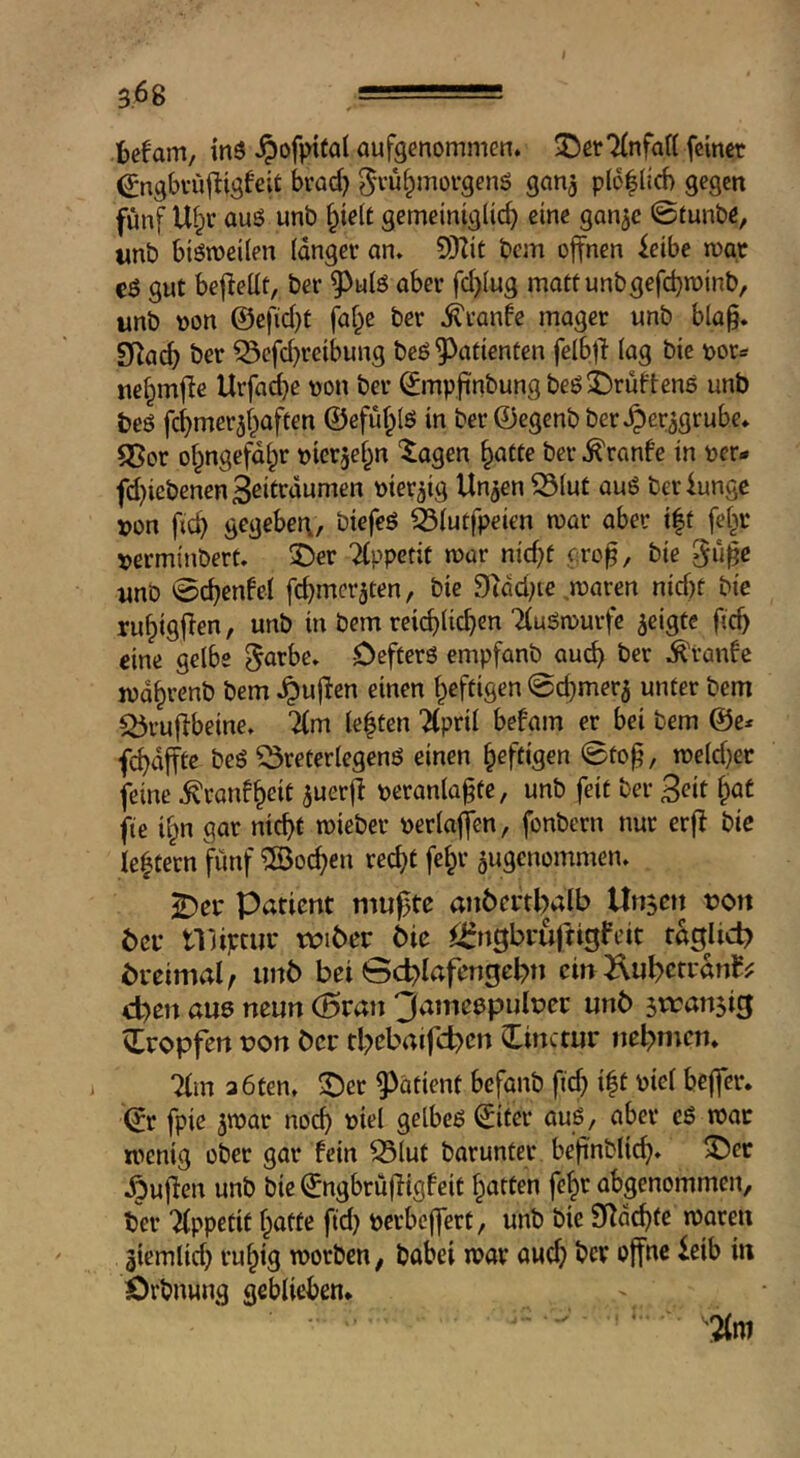 befam, inö ^)ofpt(a( aufgenommen. ^erTfnfaH feinet ^ngbvüfligfeit brod) 5'tu^motgenö gan^ pl6|lid) gegen fünf Ul;r auß unb §ie(t gemeiniglich eine gan^c ©Cunbe, wnb biömeilen langer an. 9Kit bcm offnen feibe root cö gut befiellt, ber 9^ulö aber fd)lug mattunbgefcbminb, unb tton @efid}t faf^e ber .^ranfe mager unb bla§. Si^ach ber ?3efd)reibung beö Patienten felbfi lag bic oor^ ne^mfle Urfa^e von ber ^mpfinbungbeöS^rüftens unb beö fchmer^haften @efu§ls in ber ©cgenb ber^^er^grube. Q5or ohngefdlpr tjterjehn ‘^agen \^atte ber .^ronfe in oer- fd)iebenen3ßiftdumen mer^ig Un^en S3lut au6 berfungc x>on fich gegebei\, biefeö älutfpeien mar aber t|t fe^r ^erminbert. ®er 'Appetit mar nid)f cro^, bie gu^e unb ©chenfel fd^mcr^ten, bie 9idd;ie maren nid)t bie ruhigf^en, unb in bem reichlichen TiuSmurfe geigte fich eine gelbe ^arbe. Defterö empfanb auch .Traube lodhrenb bem .puffen einen heftigen ©chmer5 unter bem Q5ru|fbeine. lim lebten “^pril befam er bei bem fchdfftc beS ^reterlegenö einen heftigen ©to^, tr»eld)er feine ^ranfheif veranlagte, unb feit ber 3eit ^at fie ihn gar nicht mieber verlaffen, fonbern nur erfb bie lehtern fünf Wochen recht [ehr ^ugenommen. i^er Patient mu^te anöcrthalb Unjen non bei* tViiptur roibec bie ^^rngbruftigfeit tdgjid? breimal, iinb bei Sd^lafengebn ein^luhctrdnf^ eben au0 neun (5ran 3ame0pult)er unb tropfen t)on ber tbebaifcben Cinctur nehmen. Tim 3 6ten. ^er patient befanb fid) ift viel beffer. ©r fpie jtvar noch ^tel gelbeß ^iter auß, aber cß roar wenig ober gar fein ^lut barunter begnblich« ^ec .^uflen unb bie (Jngbrüfligfcit hatten fehr abgenommen, ber Tlppefif hafte fid^ verbeffert, unb bie SRdchfe waren äiemlid) ruhig worben, babei war au^ ber offne leib in Örbnung geblieben. ' ' '2lm