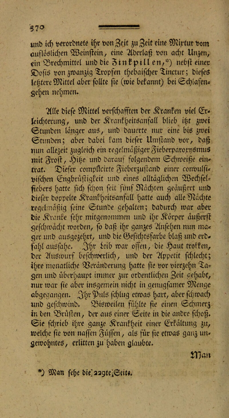 -370 -==- «nb tc^i fecrorbnefö i^r bonBcjf JuBeit fine ?9^ijrtut bom cuflüölic^en ®cin|lein, eine Tlberia^ bon ac^t Un^en, ein CSred)miftet unb bie 5inf pill en,*) nebjt eineu S)ofiö bon ^wanjig ^vopfen t§e6aifd)er ‘$:inctuu; biefeö lelfereSDlittel ober füllte fie (wie befonnt) bei 0d}(afens ge§en nef^men* Tille biefe SDlittcl berfc^offten bet ^tonfen btel (Jr* Kei^terung, unb ber ^ranf^eitöanfoll blieb i|t 0tnnben langer ouö, unb bauerte nur eine biö ^ibei 0tunben; ober bobei fom biefer Umjtanb bor, bo^ nun allezeit ^ugleic^ ein regelmäßiger ^teberporojepömuS mit ^roit / §i|e unb barouf folgenbem 0cbtbei^e ein* trat, tiefer compflcirte ^ieber^ujlonb einer conbulfi* bifeben ^ngbrüfiigfeit unb eineö olltdglicben ®c(bfel= fiebert batte fid) fepon feit fiinf SRdebten geäußert unb biefer beppelte ^ranfbeitöanfall b^tte oueb olle ^dd}tc regebnd^ig feine ©tunbe gebalten; babureb war aber bie ^vanfe febr mitgenommen unb ibr Körper du^erfl gefcbivdd)t morben, fo ba^ ibe gan^eö Tlnfeben nun ma* ger unb auögejebrt, unb bie ©eftebtöfarbe bla^ unb erb- fabl au^fabe. / bie ^aut troffen, ber Tluömurf befcbiwrlicb, unb ber Tippetit fcbled)t; »bre monatlidbe 3Scvdnberung b<^fte fie t>or pierjebn '5a= gen unb überhaupt immer jur orbentlicben B^it aebabf, nur mar fie aber inögemein nid}t in genugfamer Sllenge obgegangen, ^‘br ^ulö feblug etmaö bavt, aber febmaeb nnb gcfjminb. 33iömeilen fühlte fte einen ©cbmer^ in ben prüften, ber auö einer ©eite in bie anbre fd}o|j. 0ic fd)rieb il^re gauje ;^ranfbeit einer ©rfdltung ju, melcbe \ie t>on naffen ^üffen, alö für fie etmaö gauj un* gcmobnteö, erlitten ^u haben glaubte. SO?an febe bie] aagtelSeite.