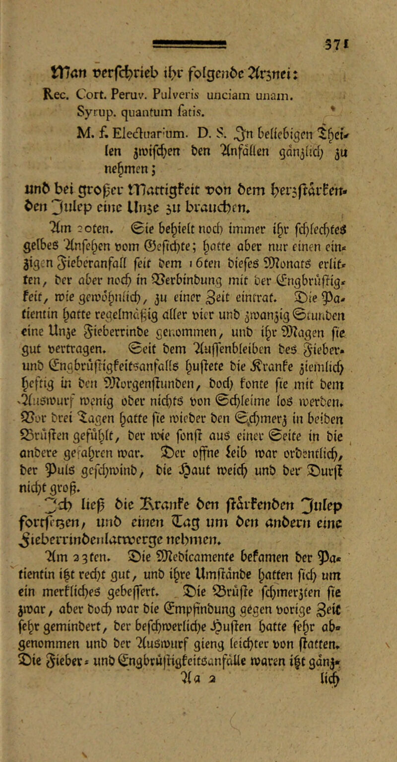 571 VTian rerfc^rieb ibv fofgc?i6c Tixintii Rec. C 'ort. Peruv. Pulveris unciain uiiani. Syrup, quantum fan’s. * M. f. Elediiar-um. D. S. beficSigcn len jiuifd^etT ten Tlnfalten gdn^lid; ju nehmen; «nb bei groper mattigfeit tjon bem ^erAftarfett- ben 3iilep cine Unse 511 braucbcn* 7(tn 2oten» (Bie bc^teit nod) immer i§r fd)fecbfe3 gelbes ‘ilnfe^en t>om ©efti^te; l^iatfe aber nur einen ein* gigen 5*iebcrQnfall feit tem 16ten tiefes 9)?onatS erlif* ten, ter aber noch in ^erbintung mit ter ©ngbrüfiig* feit, mie getuö^niid), ju einer Beit cimraf. 2D(e93a- dentin Ipotte regelmcf ig aller nicr unt jmanaig 0[uriten eine Unje ^ieberrinte genommen, mit i§r 9)?agen ftc gut »ertragen» 0eit tem Tluffenbleiben teS lieber« unt ©ngbrüfrigfeitsanfalls l^upetc tie .^ranfe jiemlid) ^eftig in ten 9J?orgenflunten, tod) fontc fic mit tem »^usmurf mcnig ober nichts »on 0cbleime loS »»erben» 95or trei '^^agen ^atte fte micter ten S^d^merj in beiten 23ru|Ten gefül^lf, ter n?te fonfi aus einer 0eite in tie , entere gefal^rcn t»ar» J)cr offne ieib roar ortentlic^, ter 5^uls gefd;roint, tie .^aut roeic^ unt ter $DurjI nid^t gro§. 2?^ bie ^KraiiFe ben f^difenben 3nfep forrfiQen/ unb einen ^ag um ben anbern eine .^robrrrinbetilafwerge nebmen» Tim 2 3 ten. 2)ie £D?eticamenfe befamen ter 9)a* fienfin i|t red^t gut, unt i§re Umildnte Ipatten ftd) um ein mer^icbeS gebeffert. ^ie ^rüpe fcbmer3fen fie jroar, aber toeb roar tie ©mpfi'ntung gegen »orige ßeic febr gemintert, ter bef(^roertid}e ^upen batte fe^r ab» genommen unt ter TluSrourf gieng (eiebter »on (Fatten. \ 2)ie lieber* unt^ngbrwjFigfeitSanfdlle roaren i|t gdnj» TI a 2 li^