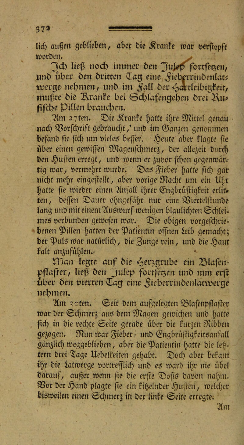 37» lief) aufm geblieben, abet bie .^ranfe war berfopft worben» ^ “Jd) lief tioc^ immer Öen 3ui«p fortfet^en, xinC) ubeb ben britten eine ^iel^rrinbrnlat^ werge^ nebmen, imb im ber io^i'tij^ibigfeif, miifte bie Ärmt^e bei 0c^lafengcl>en brei fifd>e Pillen braiicb)en. 71m 2 7fen» ^ie ^ranfe ^atfe if^re 5!)ii(te( genau naef) QSorfdbrift gebraucl)f,’ unb im ©an^en genommen befanb ftc ftcb um uielcö bi'|]cr. .^eute aber flagüe fi'c über einen gewiffen SD^agenfebmer^, ber allezeit burd) ben J^ufen erregt, unb wenn er ^unor feb^^n gcgenwdr= tig war, »erme^rt würbe. J)a6 5*ieber ^atte ficb gar nicht mehr eingefellt, aber uorige 97ad}f um ein U(;t l^atte fie wieber einen Tlnfoll ihrer ©ngbrujligfeit erlit- ten, beffen ©aucr ol^ngcfahr nur eine SSiertelflunbc lang unb mit einem 71uöwurf wenigen blaulicbten0cblei= meö uerbunben gewefen war. 2)ie obigen t>orgefd;rie= '■benen Rillen b^i^fen ber ^^afientin offnen ieib gemad)t; ber 5^ulö war natürlich, bie 3unge rein, unb bie v^aut falt anäufiiblen.- niitn legre auf bie ^er^grubc ein 23lafcn= pfla|tei> lief ben julep förtfetjen unb mm er)t über ben nierten Cag euie ^icbcrrinbenlarvvergc nehmen. 7(m ? Ofen. 0eit bem aufgelegten ^lafenpflafer war ber 0cbmer5 auö bem S[)?agen gcwid)en unb b^ttc ficb itt bie red)te 0eite gerabe über bie furjen ^libbcu gezogen. 97un tfcar 5'i6ber= unb ©ngbrüfigfcitsanfidl gdnjlid) weggebliebcn, aber bie Patientin batte bie leb= tern brei ‘5;agc Uebelfeiten gehabt. 5)ocb aber bcl'am ihr bie fatwerge uortreffücb unb eö warb ihr nie übel barauf, aufer wenn fie bie erftc 5)ofiö baren nahm. R3or ber ^anb plagte fie ein fiielnber Jpuiten, weld)cr bisweilen einen 0cbmer3 in ber linfe 0eite erregte^ '^m