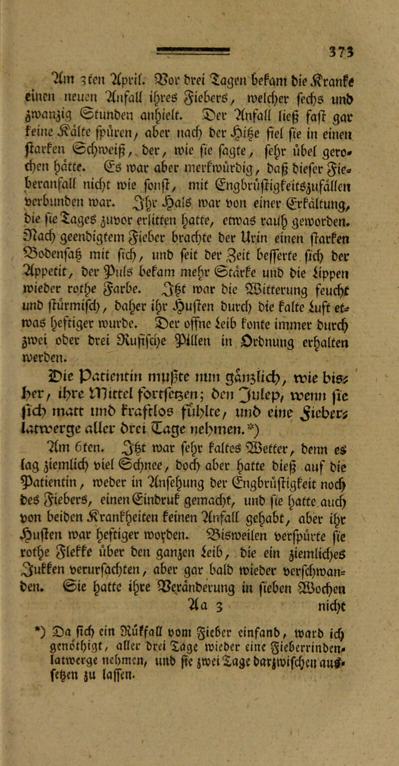 7(m ^teit 5ßoi‘ bm ‘Jagm 6cfant Me^ronf« eilten neuen Tinfall t^reö ^tcBerß, welcher fec^is unt> gn)an3(q^ ©tunben nn^ieif. 5>ef 7(nfai( iie§ fa|T qoi* feine ^d(ec fpören, ober nad) bet ^i|e fiei fte in einen jfarfen ©d^roeif, ber, mie fte fnqtc, fe^r ubef gero- chen hatte» u)ar aber merfmürbiq, ba^ biefer ^ie- bernnfaii nidjt mic fonff, mit ^nqbriiffiqfeitö^ufdnen tocrbunben mar» ^hr »^alß mar bon einer ©rfditung, bie l'ie'^ageg ^imor erlitten hatte, etwas raUh geworben» fHach geenbigtem lieber brad)tc ber Urin einen ffarfen ^obenfaf mit ficb/ unb feit ber3eit befferfe ficb ber Tippetit, ber 9)ids befam mehr ©tdrfe unb bie iippen wieber rothe ^arbe» ^|t war bie 5Ö3itterung feucht unb ffurmtfd), baher ihr .puffen burch bie falte iuft zU was heftiger würbe» $Dcr offne feib fonte immer burch gwei ober brei 9vufifd)e 93illen in Orbnung erhalten werben» JDie Patientin muffte nun gänzlich), wie bis# ' t>er, ihre Hlittel fortfct5en; Öen 3ulep, wemi fic matt imö fraftloe fühlte, unö eine lieber; latwerge aller örci Cage nehmen» *) Tim 6ten» ^^t war fehr faltes fetter, benn es lag ziemlich toiel ©(^nee, bo^ aber hatte bieff auf bie Patientin, weber in Tlnfehung ber Cngbruffigfeit noch beS Withers, einen Cinbruf gemad)f, unb fie hatte, auch pon beiben ^ranfheiten feinen Tlnfall gehabt, aber ihr »puffen war heftiger worben» bisweilen perfpurte fie rothe 5’leffe über ben ganzen ieib, bie ein ^iemlid^eS puffen perurfad)ten, aber gar halb wieber perfd)wan^= ben. ©ic hatte ihre ^ejrdnberung in fieben 4bochen Tla 3 V nicht *) 5)a (ich ein üvuffaH oom gieber cinfanb, warb id) geno'thigt, oller brei Xagc wieber eine gieberrinben» lotwerge nebmen, unb fte jweiXagebariwifcheiiauS* fe^en ju loffen.