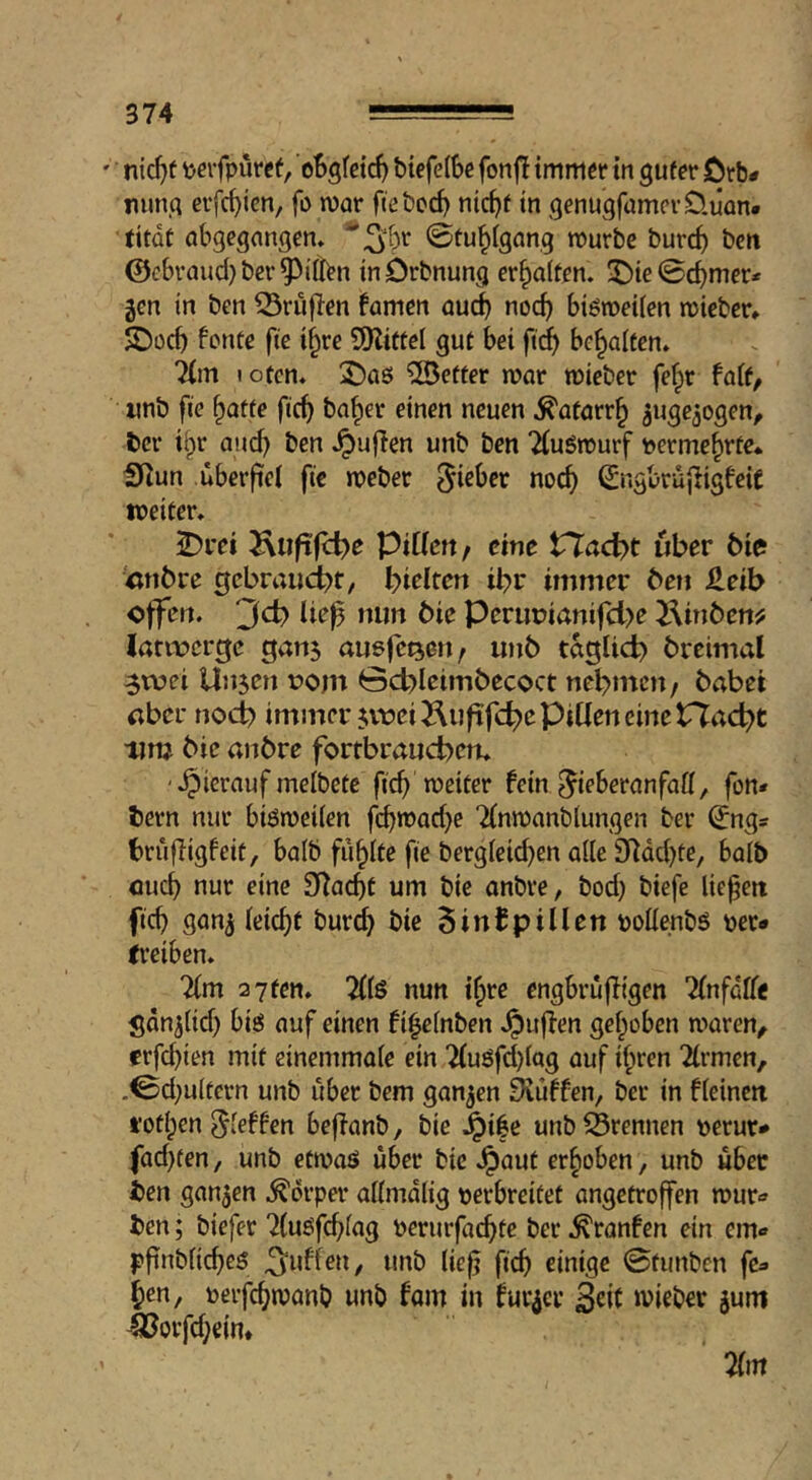 nic^f \jerfpürcf, oBgfetc^ btefelBe fonfi immer in guter Örb# mmg erfc^ien, fo mv fteboc^ ntc^f in genugfamevÜiian. (itdf obgegangcm ©tu^ignng mürbe burc^ bcn @cbraud}ber^iilen inörbnung erhalten. 3^ie0d)mer* gen in bcn ^riiflen famen öud) nocf) biömeiicn mieber* SDocf) fönte fie i^re SSKittel gut bei fid^ bemalten* 7(m I Ofen. !2)aö fetter mar mieber fef^r fait^ ' wnb fie §afte fic^ ba^er einen neuen ^atarr^ ^ugejogen, ber iipr and) ben ^ufien unb ben TfuSmurf t>erme^rte* S^un ubeifel fie meber Sngbrujligfeic weiter» 2)rei Jvuftfü^e Piüen/ eine tTacl>t über bie tinbre gcbraucbf, birlten ibr immer beji Jdeib Perimianifd>e TMnben^ latwerge gan$ augfe^eu; ujib tdglid) brcimal ^wei Unsen com öcbleimbecoct nehmen / habet «ber nodb immer svwi^luftfcbe PiUen eine Ptaebt um bie anbre fortbraueben» '•hierauf melbete ficb meiter fein ^ieberanfaö, fon* bern nur biömeiien f(bn)ad)e Tfnmanblungen ber ^ngs bruf^igfeit, balb füllte fie ber9ieid)en aile 9^dd)te, boib oueb nur eine Sf^aebt um bie anbre, bod) biefe liefen ficb gan^ ieiebt bur^ bie 5infpillen polienbs per» fi’eiben. Um ayten. nun i^re engbrujfigen Tfnfaffe Sdnjitd) big auf einen fi^efnben Jpuffen gehoben maren, erfd}ien mit einemmaie ein 7(uöfd}(ag auf ihren 2(rmen, .0d;u(tern unb über bem ganzen Stuffen, ber in fieinen fothen ^ieffen beffanb, bie ^i|e unb iSrennen peruri» fad)fen, unb etmaö über bie erhoben, unb über ben gansen Körper aiimdiig perbreitet angetroffen mur-» bcn; biefer 7(u6fcbfag perurfaebte ber ^ranfen ein cm» ^finbficbeS puffen, unb üef? ficb einige 0tunben f&» hen, perfebmanb unb fam in fur^cr Seit lieber jum lBorfd;ein* 2rin