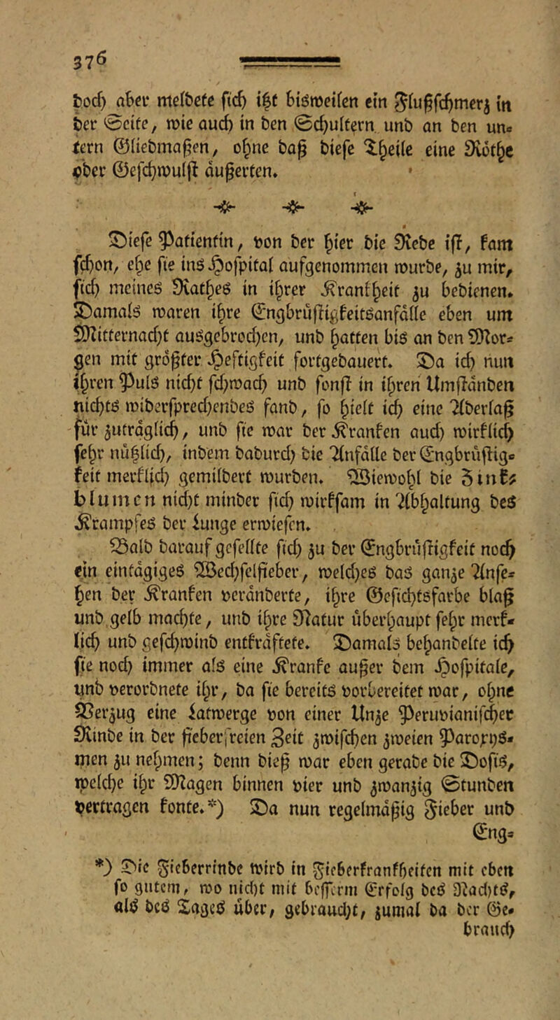 37Ö -Lii bod) abci* mel&efc ftc^ i|t Stömetfcn cm ?5(u§fc^merj in ter ^cife, roic oui in ben @c^u(tern. unb an ben un« iern @(iebma§en, o^ne ba^ biefe l^eilc eine Dvot^c 4Jber ©efc^muif^ äußerten. * • ^iefe ^^aftenftn, toon ber f)ier bic Siebe ifT, fant f(^)on, e^e fie inö^ofpital aufgenommen nourbe, mir, fid) meines Siat^eS in i^rer ^rani^eif bebienen* S^amals waren i^re ©ngbrufligfeitSanfdde eben urn ^itternad)t auSgebrod)en, unb fatten bis an ben gen mit größter ^eftigfeit fortgebauert, 5Öa icb nun iif^ren ^^uls nid)t fd)wac^ unb fonfi in ifpren Umfidnben nichts wiberfpred)enbes fanb, fo hielt ich eine iberia^ für 5utrdg(ich, unb ftc war ber ^ranfen aud) wirf lief) fe^r nüh(id), inbem baburd) bie Tinfdlle ber d-ngbrüfligc feitmerflid) gemiibert würben, 'äöiewohl bie 5in0? bluinert nid)t minber ft(^ wirffam in ^ibhaltung bcS Krampfes ber iunge erwiefen, ^alb barauf gefeilte fid) ju ber ©ngbrüfligfeit noch ein einfdgigeS 'ilöed)fclfteber, we(d)eS baS gan^e ^nfe* hen ber ^ranfen »erdnberte, ihre ©efichtsfarbe bla§ unb,gelb ma^te, unb ihre Statur überhaupt fehr merf* lieh unb gefchwinb entfrdftete, 2)amai3 behanbeite ich fte nod) immer ais eine .^ranfe au^er bem ,^ofpita(e, unb »erorbnefe ihr, ba fte bereits borbereitet war, oipne ^er^ug eine iatwerge bon einer Un^e ^erubianif(|)ec Siinbe in ber jreberi'reien 3eit ^wifchen zweien 5^aropi)S* men ju nehmen; beim bie^ war eben gerabe bie 2!)ofiS, weiche ihe SKagen binnen hier unb ^wan^ig 0tunben »ertragen fonte.*) 2)a nun regeimdpig Riebet unb ©ng» *} ^ic ^icberrinbe Wirb in ^Icberfranfbeitcn mit cbm fo gutem, wo iuct)t mit befferm Srfoig bcS D^ac()tS, «iS bcö SageS über, 9cbrattd)t, juniai ba ber @e* brauch