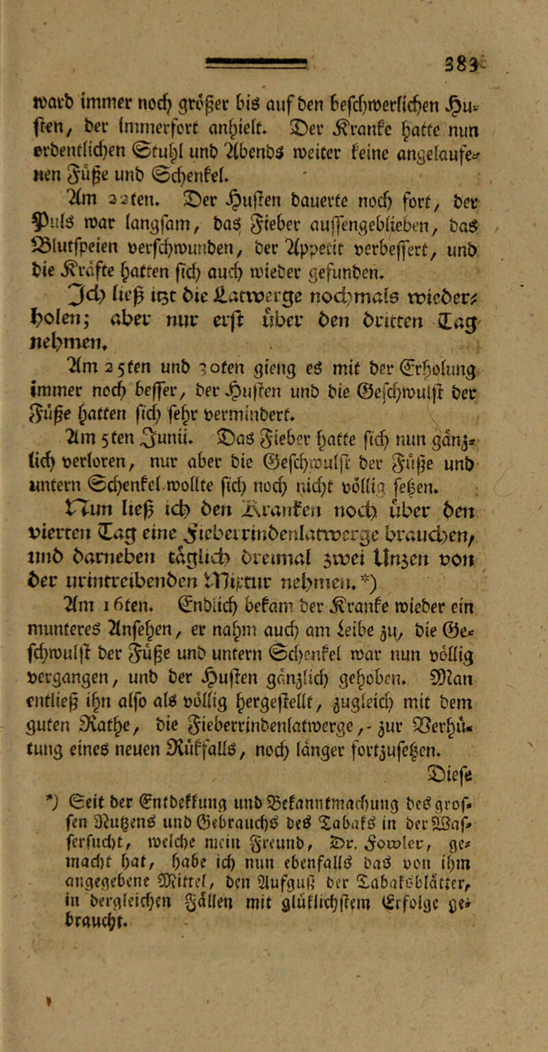 383- »avb immer noc^i großer biö auf ben befcf)njerfic^)en ^u= fien, bcr (mmerfert anf^ieit. 2)ei’ Traufe ^attc nun erbeml{d}€n ©tuipi unb '^(benbö meiCer feine angeioufe^ neu unb ©c^enfeL %n 2‘2tm, X)er puffen bauevfe nocf) fort, ber 55ul!5 mar (angfam, basi lieber aufjengeblieben, ba$ ^lutfpcien »eifc^munben, ber 2(ppecit »crbeffert, unb bie Grafte Ratten fid; auc^> mieber gefunben» 3d> fie^ itjt bie JUatwerge nod)mai6 tt?ic6er^ ^oien; abev mir eift über ben britren nebmctt, ‘2(m2 5fen unb ^ofen gieng eö mit ber (^r^olung immer nod) beffer, ber ^u)?en unb bie ©efd^mulff ber ^ü^e Raffen ftd; fe§r permiuberf* 21m 5 ten ^unii. J)a6 lieber ^affe fic^) nun ganj* (ie^ perioren, nur aber bie @efd)mulfl- ber unb untern 0d}enfci.monfe fid; nod> nid;t poUig fe|en. tTun Ite0 icb ben >\ianferi noch über bett vierten ^ag eine ^’lebeirinbenlnttvcrge brauchen/ jmb bameben töglicb breimal jvvei Unsen von ber urintreibenben tlliptur nebmem *) ■^m 16ten. ©nbiid) befam ber Traufe mieber ein munteres 2lnfe^en, er na§m aud) am ieibe 3u, bie @e< fd)ipu(|l ber 5uf e unb untern ©d)cnfcl mar nun pottig vergangen, unb ber Jpuffen gc.nsiid) gehoben. 9)ian entließ i§n alfo ais poUig ^ergejleüt, gugieid; mit bem guten Svat^e, bie ^ieberrinbeniatmerge,* ^ur ^öer^iu tung eines neuen iKüffaUs, noc^ langer fortsufe^en. Sbieftf *j (Seit ber €n(beffimg unb5ßefannfmad)uug beSgrof* fen DbigenS unb0ebraud)S beS ^abafö in bcr2öaf-» ferfucl)t, mcld)e mein greunb, 2>r. ^oujIcc, ge# inad)t Oot, 5a6e id) nun ebenfalls baS pen if)m ongegebene CDiitrel, ben Slufguß ber S,abafGl'latiCr, in berg(eid)en gdUen mit glüUidjßein iSrfolgc gei braud)!.