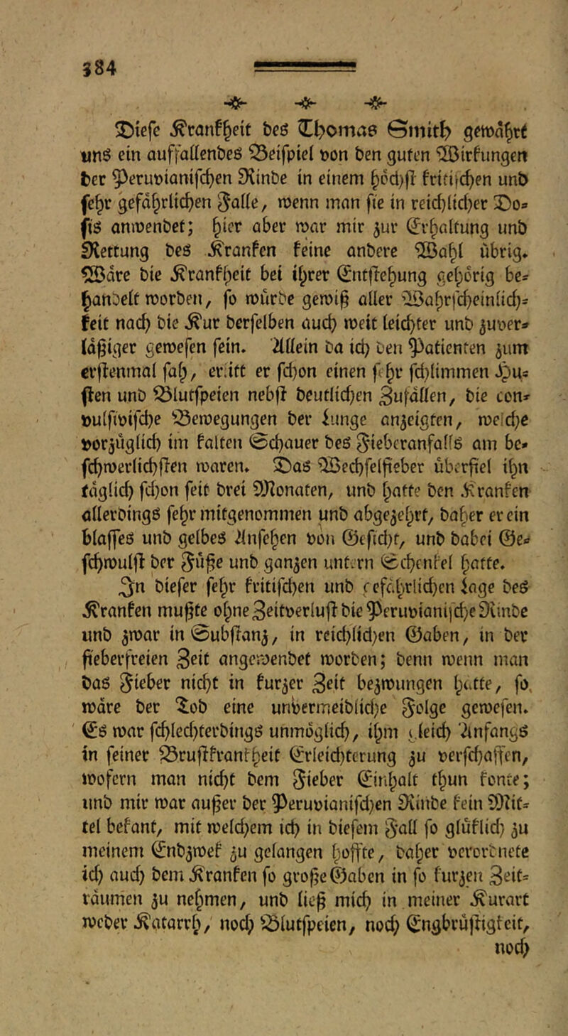 ^con!§eit beö ^^oma6 ©niit^ nn6 ein auffaüenbeö ^etfpiel pon ben guten ‘iJöirhmgcn bet 9^erupiamfc^en S^inbe in einem §pcl)fl fritifc^en unb fe^r gefährlichen 5^»ne, raenn man ftc in reid)lid)er 3)0» fis aninenbct; Erhaltung unb SXettung beö .^ronfen feine anbere 5ödrc bie ^ranfipeit bet ihrer 0itfTehung gelporig be- hanbelt worben, jb würbe gewi§ aller ’^ahrfcheinlid}= feit nach bie ^ur berfelben auch »t)eic leichter unb juv>er=» (d^iger gewefen fein, äüein ba ich ben Patienten ^um crfienmal fal), eriitt er fd)on einen f hr jd}limmen dpu* ffcn unb ^lutfpeien nebff beutlid)en Bufdllen, bie con» »u(fwifd)e ^^ewegungen ber iungc an^eigten, weld;e »or^uglich im falten 0chuuer beö ^iebcranfalfö am be* fchwerlichfien waren, ©aß “OBechfelfteber überfiel ih« täglich fd}on feit brei 9Konaten, unb hafte ben .^Rranfen allerbingß fehr mitgenommen unb abgezehrt, baher er ein blaffeö unb gelbeß ilnfchen Pon ©efid^t, unb babei ©e» fchwulfl ber 5uj?e unb gan3en untern ^chcnfel fpntte. 3:n biefer fehr fritifdjen unb c efdhrlichcn iage bed .^ranfen mu^te ohne 3eitperluji bie 95crupianifd;eDunbe unb 5war in 0ubffan3, in rcid}lid)en ©aben, in ber fieberfreien 3eit angewenbet worben; benn wenn man baß bezwungen h‘‘tle, fo. wäre ber “^ob eine unhermeibiiehe ^olge gewefen. ^ß war fchled)terbingß unmöglich, ihm gleich'Anfangß in feiner ^rufff rant heit ©rleid)terung ^u perfchaifen, wofern man nicht bem ©inhalt thun fönte; unb mir war auf er ber 9^erupianifd)cn Svinbe fein COIit» fei befant, mit welchem ich biefem §all fo gluflid) 3u meinem ©nb^wef ^u gelangen h<^ftte, baher pevortnetc id) aud) bem^ranfen fo grofc©abcn in fo furzen 3eit= raumen 3u nehmen, unb lief mich in meiner .^urart Weber .Katarrh/ nod) iÖlutfpeien, nod) ©ngbruftigteit, nod;