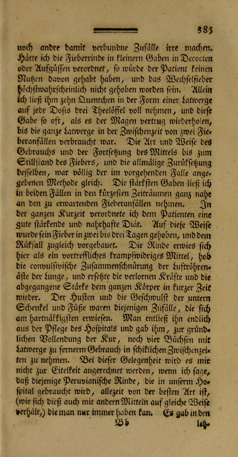 585 nod) flnbro bamtf tjcrbuiibne Bufaffo trro iiindjcn* ^ätte bic 5k^>^r»’inbe in ficinorn ©aben in ^Decoctoit ober'Äufgüflen tocrorbnof, fo würbe ber patient feinen SRu|en baoon gehabt ^aben, unb ba3 ^Öedjfelfiebec ^öcbthr>a§rfcbeinlicb ni^t gehoben worben fein. Wein id) lie^ ifpin je^n Üuenfeben in ber ^orni einer iafwerge ouf jebe 2)ofiö brei ^b^eloffel oofl nehmen, unb biefc ©abe fü oft, alö eß ber 9)iagen oertiug wieberbolen, biß bie gan^e iarwerge in ber Bn)ifd)cn^eif oon ^wei ^ie« beranfdlien oerbrouebt war. ^ie ^(rt imb ®eifc beö ©ebrauebß unb ber beßSRittefß biß jum 0tiü|Tonb beß ^teberß, unb bie affmafige 3i<riiffe|ung bejTelben, war ooHig ber im oorgebenben 5^ide ange« gebenen SDZetbobe gieicb* 5!)ie ffdrfflen ©aben (iefj icb in beiben Jdüen in ben fürjeflen Beitrdumen gan^ nabe an ben ju etwartenben ^ieberanfdtten nebmen. ^n ber ganzen .^urjcit oerorbnefe id) bem ^^afienten eine gute jldrfenbe unb 3^idt. 2(uf biefe ?[Öeife würbe fein ^kber in jwei biß brei Xagen gehoben, unb bem Dvüffaü jugieicb borgebauet. 3^ic 9{inbe erwieß fic^ hier a(ß ein oortreffHcbeß frampfwibrigeß S[>Zittei, boi bie conoulfwifcbc 3wfowmenfd)nurung ber iuftrdbren- djle ber funge, unb erfefte bie berfornen Grafte unb bie abgegangene 0tdrfe bem ganzen .^drper in hirjer 3ciC wieber. J)er Jpuffen unb bie ©efcb»®uf|^ ber unfern 0cbenfei unb 5ö^e waren biejenigen 3tif^of(e, bie fic^ am bnrfndffigjlen erwiefen. 2)?an entließ ibn enbiieö auß ber ?^fTege beß .^ofpitalß unb gab ibm, ^ur grönb* lieben 3}oilenbung ber .^ur, noch biet !Sucbfen mit iafwerge ju fernerm ©ebraueb febtfheben Bwifeben^ei* ten 5u nehmen, ^ei biefer ©elegenheit wirb eß mit niebt 5ur ©itelfeit angered)net werben, wenn id) fage, ba^ biejenige 5>erubianifebe SXinbe, bie in unferm .^>0« fpital gebrauebt wirb, aüe5cit bon ber bejfcn 7(rt iff, (wie fieb bie^ aueb mit onbcrnSOlifücIn auf gleiebe^eife »erhalt/) bie mon nut immer hoben foiu ©ß gab in ben