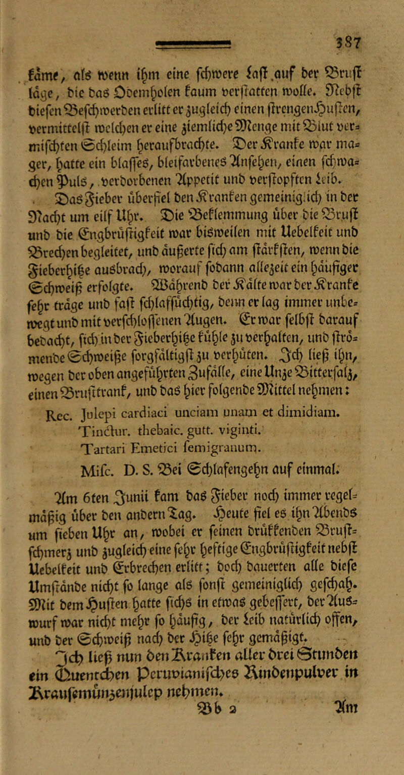 fame, nlis wenn i^m eine fcf)TOere iafl.auf ber Q3nij! Idcje, bic baß Dbem^olen foum tocrfiatfcn moffe. SRebjf tiefen ^efc^merbcn erlitt er au^Ieicf) einen flrcngen^u|Ten, »ermittelll mclc^en er eine ^iemlid^eSIZenge mit^lut mifcl)fen 0(^leim f^eraufbrac^te. ^er ^ranfc mar ma= ger, f^atte ein blaffeß, bleifarbeneß Tlnfe^en, einen fcf'ma» c^en|>ulß, terborbcnen Tlppetit unb terftopftcn ieib. 2)aß Sieber überfiel ben^ranfen gemeinigüd) in bec STac^t um eilf Ulpr. ^ie iöeflemmung über bie ^r.uff unb bie ^ngbrüfrigfeit mar bißmeilen mit Uebelfeit unb S3rec^en begleitet, unb äußerte ftd; am flarfflen, mennbie Sieber^i^e außbrad;, morauf fbbann allezeit ein fpäüftgec 0cbmei^ erfolgte» QBd^renb ber ^dlte mar ber ^ranfc fe§r frage unb fafl fd)laffüd)tig, beivnerlag immer unbe= mcgf unb mit perfdploflenen Tfugen» 0r mar felbfl barauf bebac^t, ftd) inberSieberlpi|e fü§(e juter^alfen, unb jlrd^ menbe0c^mei^e forgfdltigfl ju »erfpüten. ^d) lie^ ifpn, megen ber oben angefüfprtenBufdlle, eineUn^eiSitterfai^, einen Srufitranf, unb baß ^ier folgenbe iD^ittel nehmen: Rec. ]ulepi cardiaci unciani unam et dimidiam. Tindur. thebaic, gutt. viginti. Tartar! Emetici femigranum. Mifc. D. S. iSei 0d)tafenge§n auf einmal. 7(m 6ten ^unii fam baß Sieber nod) immer regeU md^ig über ben anbern “^ag. .^eute fiel eß i^n Tibenbß um jiebenU^r an, mobei er feinen brüffenben ^ruff= f^merj unb jugleic^ eine fe^r lpeftige©igbrüfiigfeifnebjl Uebelfeit unb Erbrechen erlitt; boc^ bauerten alle biefe Umfranbe nid)t fo lange alß fonft gemeiniglich gefchtth* SQ?it bemJpujfen halle fichs inefmaß gebcjfert, ber7luß= Wurf mar nichl mehr fo Ipaujig, ber leib natürlich offen, unb ber 0chn)ei^ naclp ber .^ibe fehr gemdpigf. 3d? Ue^ nun öenÄrmifen aüei* 6rei ©tunten ein (Duenreben Perupianifdpee 2\intenpulvep in 2\rauremun5enjulcp nefpincn. ^b 2 7(ni