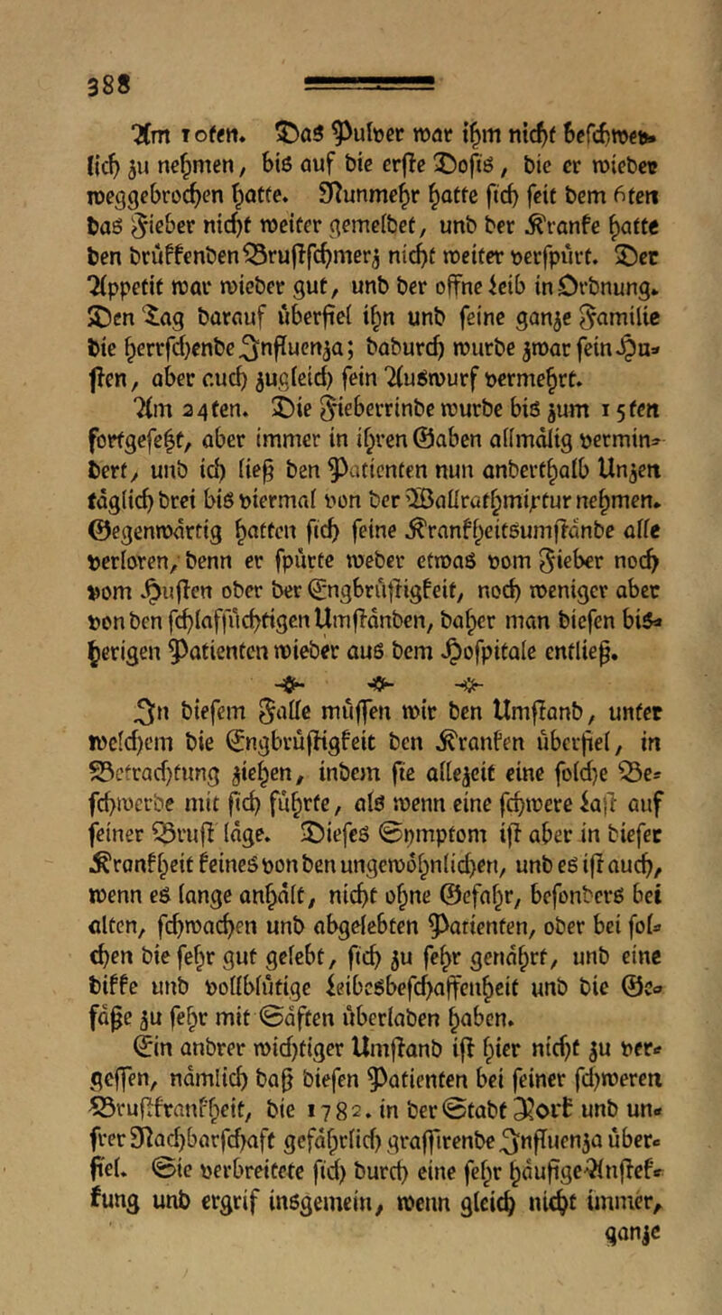 “Xm roat nic^f Scfc^roefci Hcl} ju nefpmen, bis auf bic crflc X)ofiS, bic er tuiebctt roeggebroc^en t^atfe. S^unme^r ^atfe ficb feit bem 6ten baS ^ieber mcf)f tucifer gemeibet, unb ber ^ranfe ^attt ben bruffenben^ruflfc^mer^ niebt wetter tjerfpurt. ®et 2(ppetif war wicber gut, unb ber offne icib in-Drbnung* SDen Xag barauf Ciberftef i^n unb feine gan^e ^amilie bie baburef) würbe ^warfeinJQu» flen, aber cueb ^ug(eid) fein “iCuSwurf vermehrt» 7(m 2 4 fen. i)k ^ieberrinbe würbe bis jum 15 fen forfgefe|t, aber immer in ihren ©aben aiimdlig ijermin^ berf, unb id) fie§ ben Patienten nun anberthalb Unjeit tdglicb bret bis mermai iwn ber 5Baürüfhmiptur nehmen, ©egenwdrtig ficb .^ranfhcitSumfldnbe aife perloren, benn er fpurte weber etwas t»om Richer nocb »om .^uffen ober ber ©ngbruffigfeit, nocb weniger aber »onbenfcblaffucbtigenUmffdnben, baher man biefen bis« herigen 5^atienten wieber auS bem .^ofpitale entließ. ^n biefem 5‘^ire muffen wir ben Umflanb, unter wc(d)cm bie ©ngbrufHgfeit ben .^ranfen überfiel, in S3cfrad)tung jtehen, inbem fie aitejcif eine fo(d}e febwerbe mit fd) führte / als wenn cine febwere k|T auf feiner ^ruj^ (dge. 35iefeS @pmptom iff aber in tiefer .S'ronfheit feines pon ben ungewdhn(id)en, unb eS i|I aueb/ wenn eS fange anhdft, nicht ohne ©efahr, befonters bei ulten, fcbwacben unb abgelebten Patienten, ober bei foU eben biefehr gut gelebt, fteb 5u fehr gendhrf, unb eine tiffe unb pollblütige ieibesbefebaffenheit unb bie ©c« fd^e ju fehr mit 0dften überlaben hoben. ©in anbrer wid)tiger Umffanb iff hirr nid)f 5U per« geffen, ndmlicb ba^ biefen ^^atienten bei feiner fd)wereti ©ruflfranf’heit, bie 1 ? 8 2. in ber @tobt 3^or£ unb un* frer 9]ad)barfcbaft gefafprlid) graffirenbe^nfTuenja über« fiel, ©ie perbreitefe ftd) burd) eine fef^r hduftge-Qinffefv fung unb ergrif insgemein, wenn gleich nicht immer, ganje