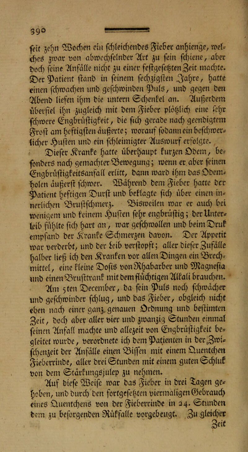 fett Bc^n ^ocf>ctt ein fc^(e{d}enbeö ^icßcv an^icnge, d)eö Bwai* »on abn)ed}felnber 2(i’t ju fein fd)iene, aber tod) feine 'iinfdüe nic^t ju einer fefigcfe|tcn3eit mad)te. ^ec patient jlanb in feinem / ^«tfe einen fd)n)ad)en imb gefc^minben ?)ufö, unb gegen ben Ttbenb tiefen i§m bie untern 0d)enfel an. Ttufjerbem iibeifel i^n Bugfeic^ mit bem ^^icber plcgic^ eine fe^r febroere Qrngbrüf^igfeit, bie ficb gcrabe naef) geenbigfem 5*ro|t am beftigften aufertc; worauf fobann ein befebwer^ tid)er ^ufen unb ein 2(uön>urf erfolgte. J)iefer .^ranfe überhaupt furBenObem, be= fonberö nad) gemachter Bewegung; wenn er aber feinen ^ngbrufigfeitöanfad erlitt, bann warb i^m baöDbem^ boten auferft febn^er» ®dbrcnb bem lieber ^attc ber patient heftigen ^urfl unb besagte fteb über einen in^ nerlid^en'iruffd^merB. ^löweiten war er aud) bei wenigem unb feinem .^ufen fet^r engbrüfig; ber Unterer kib fiibtfe ftd) b^vt an, war gefefwotten unb beim2)ruf empfanb ber Ä'ranfe 0cbmerBen bapon. 5Der 2(ppcti£ war verberbt, unb ber ieib verfopft; atter biefer3ufdtte batber lief teb ben .^ranfen vor otten gingen ein ^recb= mittet, eine fteine ©ofiS vonSvbabarber unb 5)Zagncfta «nb einen ^ruftranf mit bemfüd;tigen7(tfatibcaud}en. 7(m 5 ten i)ecember, ba fein ^uts noef) fd}wdd)er unb gefd}winber fd)tug, unb baö lieber, obgteicb nieft eben nad> einer ganB. genauen örbnung unb befimten 3eit, bo(b flber atter vier unb BnJanBig ©tunben einmal feinen Ttnfatt maeffe unb atteBcit von (Jngbrüfigfeit be= gteifet würbe, verorbnetc icb bem9^atienten in ber^n^t fd)enBeit ber ifnfdtte einen Riffen mit einem Üuenf(bett gieberrinbe, atter brei ©tunben mit einem guten ©eftuf von bem ©tdrfungöjutep b« nehmen. Tfuf biefe ®cifc war baö '^agen gc^ ’beben, unbbureb ben fortgefebten vicrmatigcn(f3ebraud> eine6 Üuentebenß von ber ^ieberrinbe in 24. ©tunben bem Bu beforgenben Siüffattc vorgebeugt. 3n gteid^er i