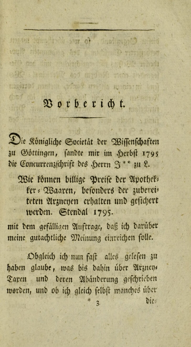 ^ie Soiiiglic^e ©ocietät bcr 'SSifjcnfc^aftm SU Q^ottmgcn, fanbte mir im ^crbft 179s tu tocurrensic^rift |)errn 3**' ®ie f5nnen biHigc greife bet 5lpot!)f^- fer^ CGBaaren, befonberö ber jiiberci* tften '2(rsnet)cn erhalten unb gellchevt ■ twben. ©tenbal 179s* mit bem gefdtliaen ^luftrage, baß icb barüber meine gutachtliche 9}?einung einreichen folle, Obgleich ich «an faft allce gclefen ju haben glaube, ma^ biö babin über ^rsnci)«^ 5:aven unb beren 5lbdnberung gcfchrieben mürben, unb ob ich 9^^*^ mancheci über