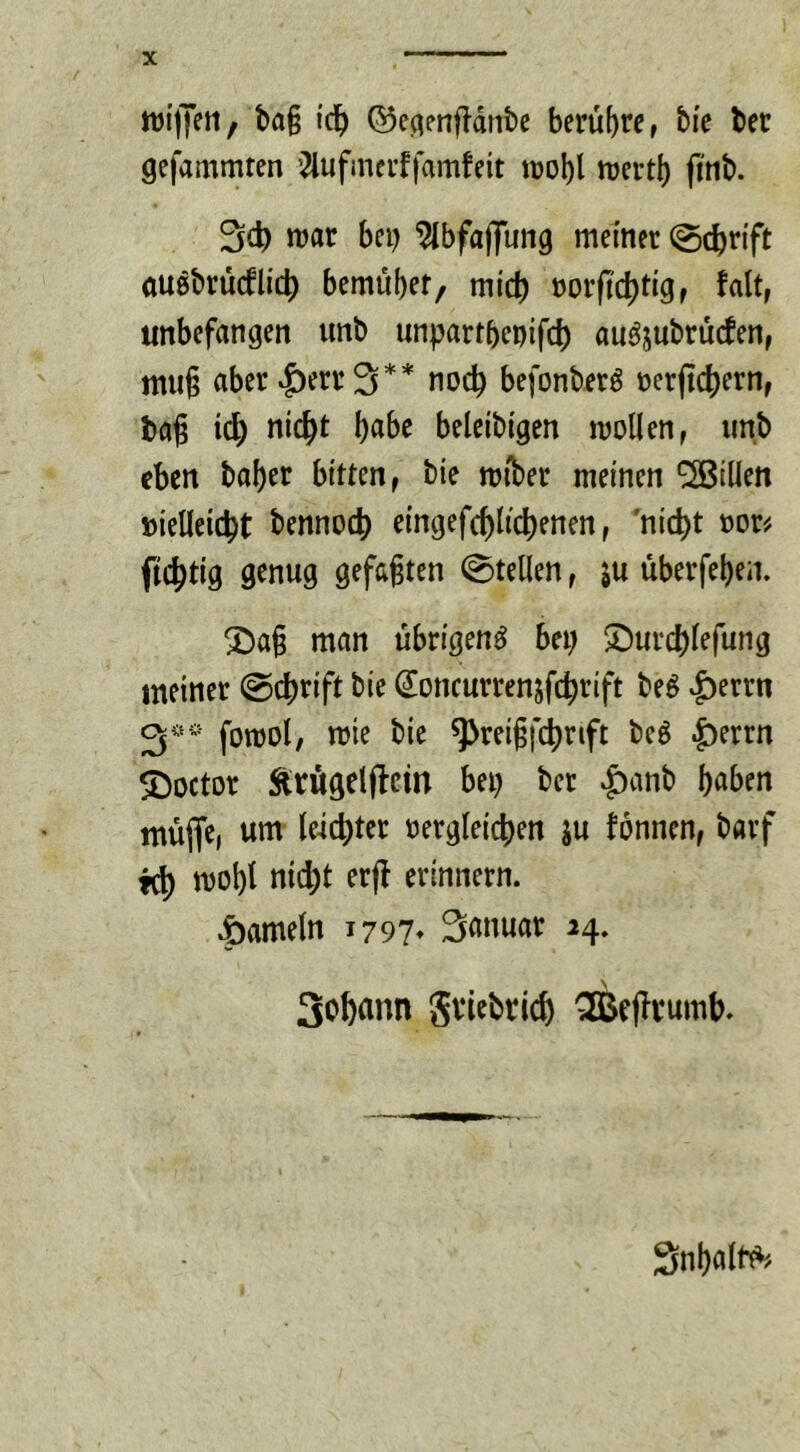 njijyett, ba§ i'c!) ©eqenftdntc berühre, tie ber gefammten i^ufineuffamfeit iDol)l lüertl) fi'nb. njar bei) ^bfajjung meiner (Sc^n'ft öuebrücflic^ bemubef/ midb norftd)ti9r unbefangen unb unpartbenifd) auöjubrucfen, mii§ aber |)err3** noc^ befonberö t)erjtd)ern, ta^ i(i) nic^t \)aht beleibigen mollen, unb eben baber bitten, bie mtber meinen '^Billen »ielleic^t bennoc|) eingefc^lic^enen, 'nic^t \)ou fic^tig genug gefaxten Stellen, ju uberfeben. ^a§ man übrigen^ bei; ^urcblefung meiner @cbrift bie ^oncurrenjfcbrift be^ ^errn fomol, mie bie ^reigfc^rift beö |)errn SDoctor Ärüigetflcm bei) ber ^anb haben müfle, um leichter t)ergleici)en ju tonnen, barf mobt nid)t erfl erinnern. .öameln 1797» Sauuar 24. 3o6ann Sviebtlc^ ^eflrumb. Snbatb^'