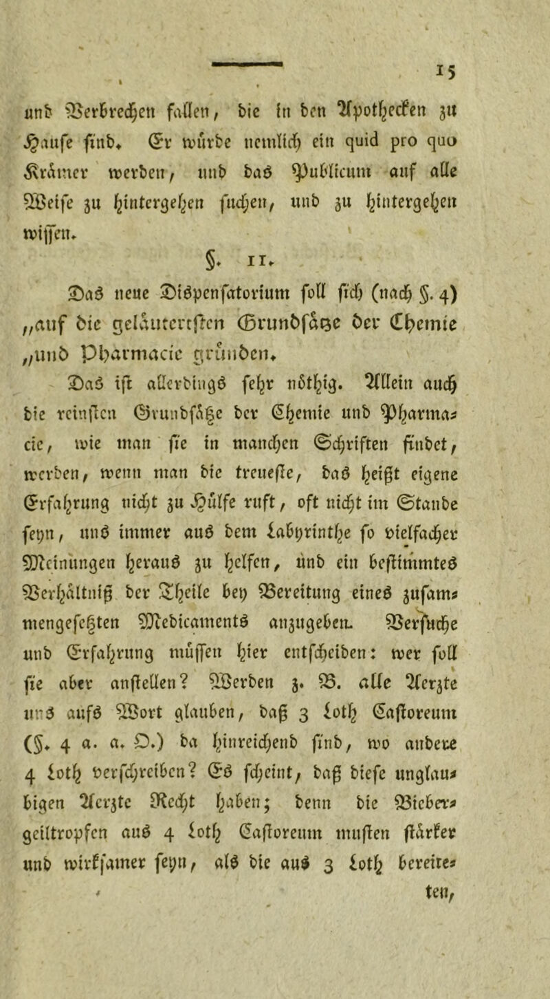 unb ^er^ved^eti fußlen, bic In bcn 3** ^aiifc finb» (5r tviirbc ncmitrf; ein quid pro quo ^Vv^incr tttevben^ iinb baö publicum auf alle ^Beife ju ^intcr^ef^en fließen, iiub ju l^{nterge()eti tviiJcu» §. II. ©aö neue ©iöpenfatoviutn foll ftd) (tiad^ §. 4) „auf bic gelautcrcftcn (Bvunbfatse bei* Chemie ,/Uub Pbaimacic grunbcin 2)aö ift aUevbiiigö fe^r iißtl^ig. 5(llein aiid^ bie rcinflcn (l)viuibfiü|e ber (S^cmic unb ^j^arma^ de, ivic tttan fie in mancTjcn (Schriften flnbct/ rcerben, tvenn man bie tmicfle, baö l^cifit eigene (Jrfal^rung nidl;t ju ^ulfe ruft, oft ni(f;t im ©taube fet;n, unö immer auö bem labt^rintl^e fo t>ielfadl;er 5[)^dnnngen l2crauö ju l^elfen, ünb ein beflmimteö ^Serl^altnip ber ÜJiljeile bet; QSereitung eineö ^ufamj mengefe§ten 5!}iebicamentö an3ugebeu. SSerfitd^e mib (Svfal;rnng muffen l^ier cntfdl;ciben: wer füll fie aber anflellen? ^Serben 3. 93. alle 2(erjte unä aufö 5öort glauben, ba^ 3 lotl^ Safforeum (§♦ 4 a. a. £>,) ba l;inre{d;enb finb, mo anbere 4 lot^ t)erfd;rdben? (5ö fcl;dnt/ ba^ btefe unglau^ btgen 2(cr3tc iKecf;t l;aben; benn bie 93ieber^ geiltropfen auö 4 iotl; (Safloremn muflen flärfev unb mirffamer fei;n^ alö bic a«^ 3 iot^ bereites ' teil,