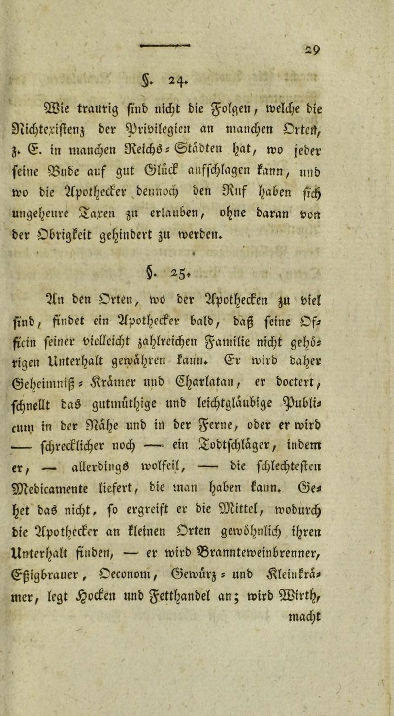 5» 24* 5ötc traittig fnib nidit bic ?^otqett, wcldjc bie 9iid)tcxi(^enj bet ^vtüifcgtcii an nianci^cn Cttcrt, 3» in mand^en Üveidjö s ©tabten I^at, tto jebev feine 95nbe auf gut ©iiicC auffd;iagen fann, unb IVO bie ^^potl^ccfet bemiod) ben 9vuf I^aben fic§ ungeiienve 3!a.ven ju erlauben, ol^ne baran vort bet C'btigfeit ge^inbert 311 tverben* 5» 25, %n ben Orten, tvö ber ^^otF^ecfen ju Viel finb/i ftnbet ein ^Tpot^ecfer halb, ba^ feine Of» fi'ctn feiner Viellcid;t ja^lreid^en ^-atnilic nidjt ge^6i rigen Unterhalt gciyäl^ren fainu @r rvirb ba^er @el^cimni§# ^rdmer unb (Sf^arlatan, er boctert, fdf)neÜt baö gutniütljige unb leid^tglaubige ^ubli^ fum in ber 9ta^e unb in ber ^^erne, ober er ivirb — fd;re(flid^er nod} —- ein üiobtfcbl^er, tnbem ix f — allerbingö tvolfeil, — bie fd)led^tefien SJ^ebicamente liefert, bie man Fjaben fann» @e< l^et baö nid)t, fo ergreift er bie 9}tittel, tvoburc^ bie 2(f>ot^ecf’er an kleinen Orten getvbF^nlid; i^ren UnterF^alt finben, — er wirb QSrannteweinbrenner, (^^igbrauer, Oeconom, ©etvurj s unb ^leinfrä^ wer, Fegt ^oefen unb JettF^anbel an; wirb 52>irtl^, wad;t