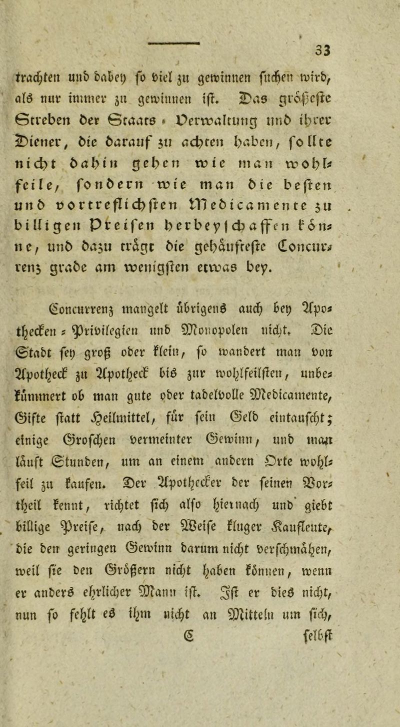 trad^ten un& babei; fo Diel ju Lettinnen fitcfifti tvivb, atö nuv tmincv jii gctvinucn i(T, ^a8 c^ro^jcj^c Gtvcbcn bet Staate » Ücrvoalrutig iinb ibfcu Wiener, bi'c barniif jii aebten babcii, foUte nid)t 6abni rjebcwie inan n?obU feile/ fonbern wie man 6ie bcfteit unb portreflicblt^n tllebicamcnte $u biUtgen Pteifen berbeyjd3affen fon^ ne; unb ba$u rr^rtc bie cjebaufreflc (Eoncurrf ven5 grabe am ii?enigfien etvvaa bey. ^oncuvvenj inatigeU übrigens auch bet) t^edfen s ^nülfcgfcn unb SD^onoyoien nidtt» 3)ic ©tabt fti) gt'og ober f(eiii/ fo toanbert man bon jti Sbyoti^eef bis jur mol^lfeilflen, unbes Hmmert ob man gute ober tabetboüe ?Diebicamente/ @ifte fratt Heilmittel, für fein ®elb eintaufcl;t; einige (§jrofd;en bermeinter ©eminii/ unb mewt lüuft 0tunben, um an einem anbern Orte mol^b feil ju faufen. 2)er ^Ipotl^ccfer ber feinen 3Sor? tl^eil fennt, rid^tet fid) alfo l^ietnad; unb giebt billige greife, tiad) ber SBeife fluger ^aufleutc/ bie betr geringen ©ctvinn barum nid;t berfrijma^en, meil fte ben ©rbgern nidjt l^aben fünnen, menn er anberS elirlid)er 5}iann ifi, er bieS nid;t, nun fo fel^lt i^)m «id^t an 5^itteln um fid), S felbff