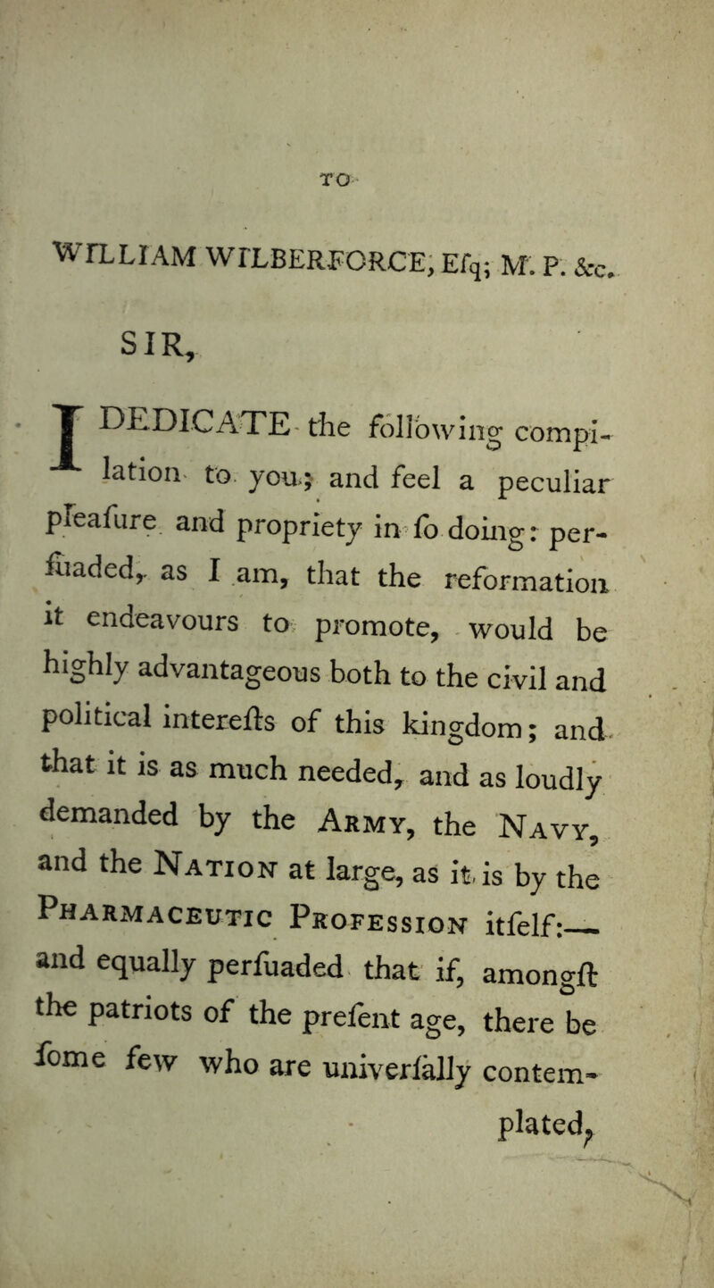 TO W I'LL I AM WTLBERFORCE, Efq; M. P. &c. SIR, T DEDICATE tlie following compi- lation to you.} and feel a peculiar pleafure and propriety in lo doing: per- inaded, as I am, that the reformation it endeavours to promote, would be highly advantageous both to the civil and political interefts of this kingdom; and that it is as much needed, and as loudly demanded by the Army, the Navy, and the Nation at large, as it, is by the Pharmaceutic Profession itfelf: and equally perfuaded that if, amongft the patriots of the prelent age, there be fome few who are univerlally contem- plated?