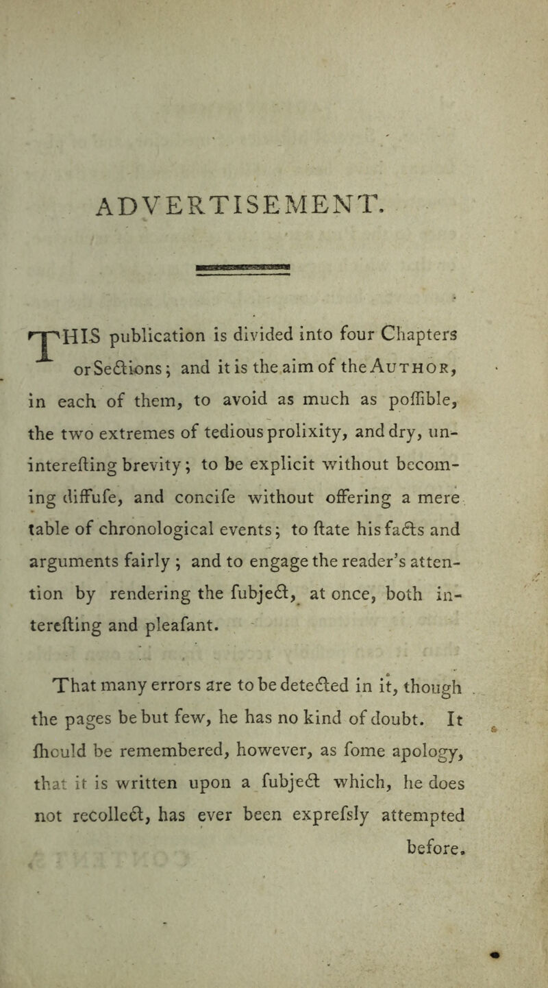 ADVERTISEMENT. rjpHIS publication is divided into four Chapters orSedions; and it is the aim of the Author, in each of them, to avoid as much as poflible, the two extremes of tedious prolixity, and dry, un- interefting brevity; to be explicit without becom- ing diffufe, and concife without offering a mere table of chronological events; to ftate his fads and arguments fairly ; and to engage the reader’s atten- tion by rendering the fubjed, at once, both in- terefting and pleafant. That many errors are to be deteded in it, though the pages be but few, he has no kind of doubt. It fhculd be remembered, however, as fome apology, that it is written upon a fubjed which, he does not recoiled, has ever been exprefsly attempted before.
