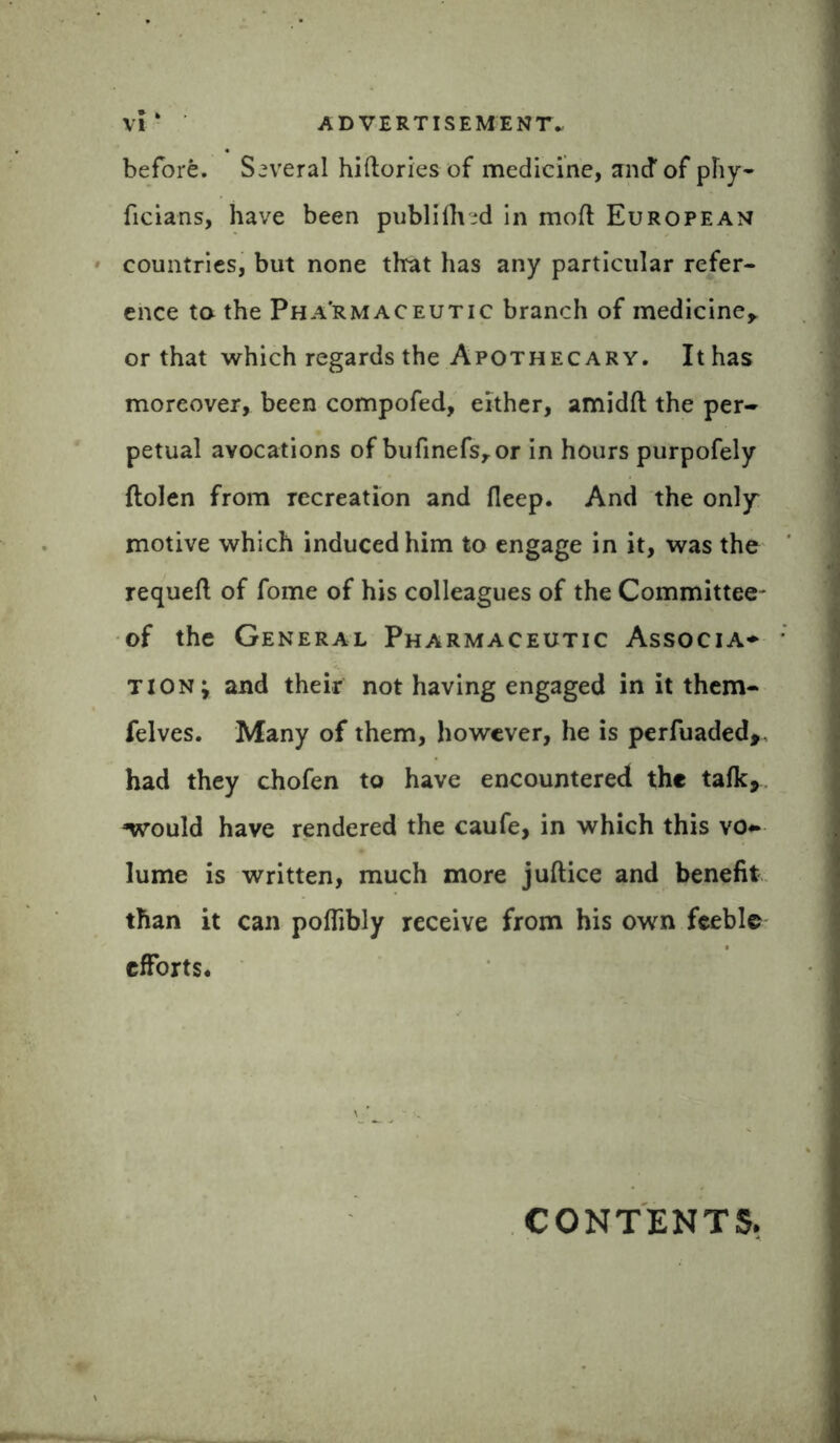 before. Several hiftories of medicine, and of phy- ficians, have been published in moft European countries, but none that has any particular refer- ence to the Pha'rmaceutic branch of medicine* or that which regards the Apothecary. It has moreover, been compofed, either, amidft the per- petual avocations of bufinefsror in hours purpofely flolen from recreation and fieep. And the only motive which induced him to engage in it, was the requeft of fome of his colleagues of the Committee- of the General Pharmaceutic Associa* tion; and their not having engaged in it them- felves. Many of them, however, he is perfuaded,, had they chofen to have encountered the talk, ‘would have rendered the caufe, in which this vo- lume is written, much more juftice and benefit than it can pofiibly receive from his own feeble efforts. CONTENTS.