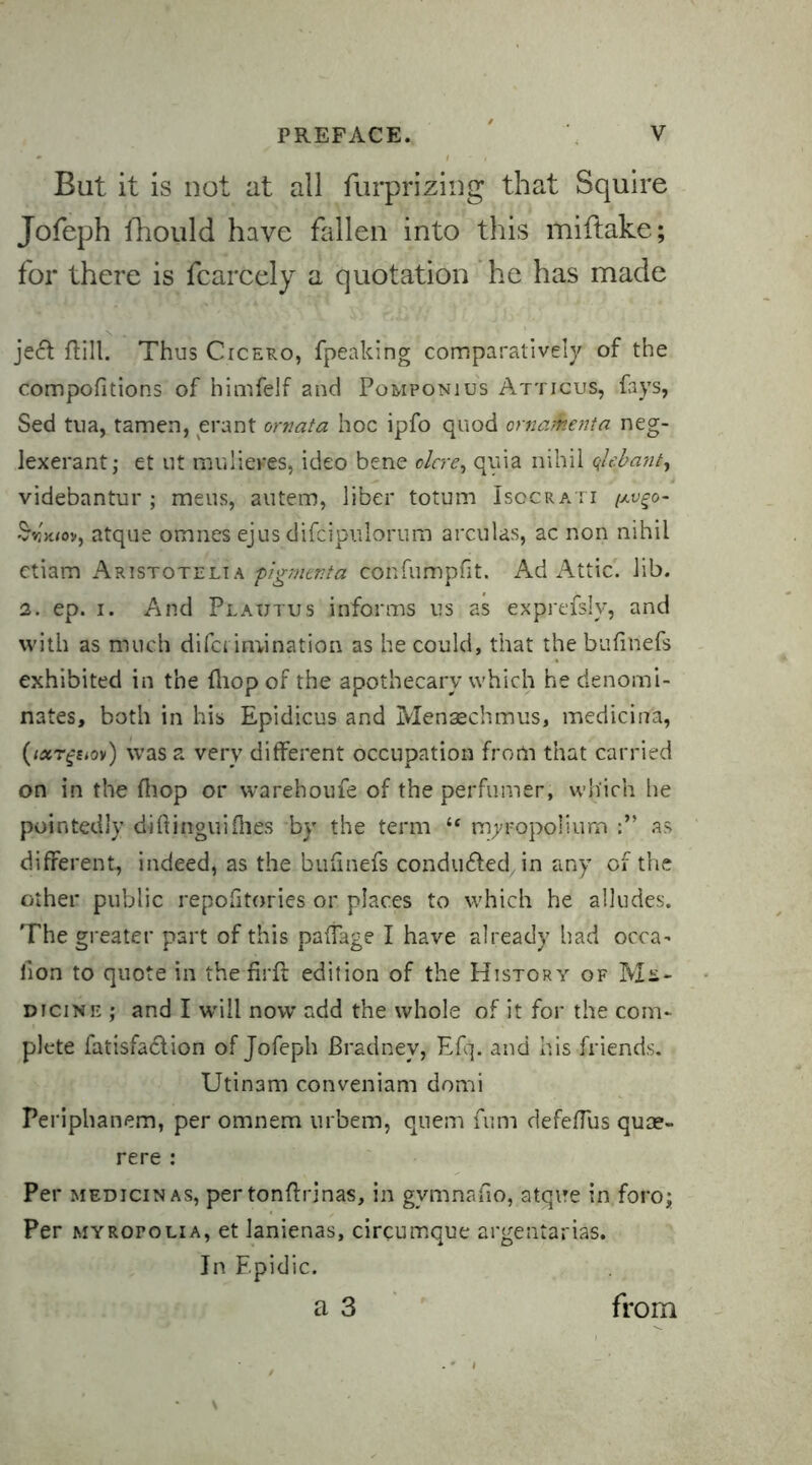 Bat it is not at all furprizing that Squire Jofeph fhould have fallen into this miftake; for there is fcarcely a quotation he has made je<5t fill. Thus Cicero, fpeaking comparatively of the compofitions of himfelf and Pomponius Atticus, fays, Sed tua, tamen, erant ornata hoc ipfo quod crnafoenta neg- lexerant; et ut mulienes, ideo bene olcre^ quia nihil qhbant, videbantur ; mens, autem, liber totum Isocrati [av^o- '%V./ov, atque omnes ejus difcipulorum arcifas, ac non nihil ctiam Aristotelia figment a confumpfit. Ad Attic, lib. 2. ep. i. And Plautus informs us as exprefslv, and with as much difci imination as he could, that the bufillefs exhibited in the flop of the apothecary which he denomi- nates, both in his Epidicus and Mensechmus, mediciii'a, (ixrgsiov) was a very different occupation from that carried on in the flop or warehoufe of the perfumer, which he pointedly difingui flies by the term “ myropolium as different, indeed, as the bufinefs conduced in any of the other public repofitories or places to which he alludes. The greater part of this pafage I have already had occa- lion to quote in the firft edition of the History of Me- dicine ; and I will now add the whole of it for the com- plete fatisfa&ion of Jofeph Bradnev, Efq. and his friends. Utinam conveniam domi Periphanem, per omnem urbem, quern fum defefus quse- rere : Per medicinas, per tonf rinas, in gymnafo, atque in foro; Per myropolia, et lanienas, circumque argentarias. In Epidic.