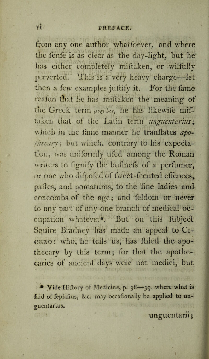 ffom any one author whaifoever, and where the fcnfe is as clear as the day-light, but he' has cither completely miftaken, or wilfully perverted. This is a very heavy charge—let then a few examples juftify it. For the fame reafon that he has milt a ken the meaning of the Greek term {AVgSilof, he has likewife mif- taken that of the Latin term unguent arms; which in the fame manner he tranfktes apo- thecary ; but which, contrary to his expecta- tion, was uniformly ufed among the Roman writers to fignify the bufinefs of a perfumer, or one who difpofed of fwcCt-fcented efiences, pafles, and pomatums, to the fine ladies and coxcombs of the age; and feldom or never to any part of any one branch of medical oc- cupation whatever*. But on this fubjedl Squire Braclney has made an appeal to Ci- cero : who, he tells us, has {filed the apo- thecary by this term; for that the apothe- caries of ancient days were not medici, but Vide Hiftory of Medicine, p. 38—39. where what is faid of feplafius, &c. may occafionally be applied to un- gueutarius. unguentarii;