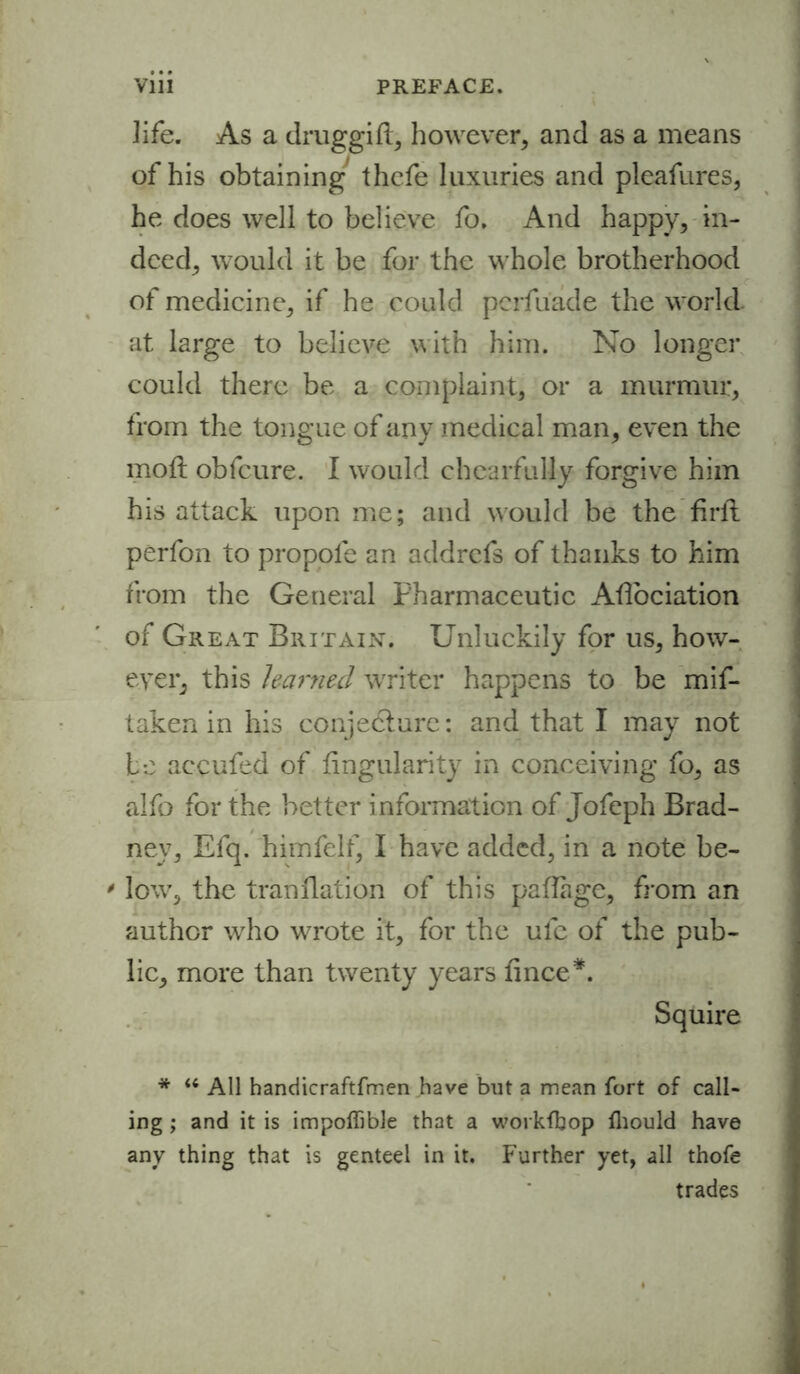 ]ife. As a druggift, however, and as a means of his obtaining thefe luxuries and pleafures, he does well to believe fo. And happy, in- deed, would it be for the whole brotherhood of medicine, if he could pcrfuade the world, at large to believe with him. No longer could there be a complaint, or a murmur, from the tongue of any medical man, even the moil obfcure. I would chcarfully forgive him his attack upon me; and would be the Aril perfon to propofe an addrcfs of thanks to him from the General Pharmaceutic AAociation of Great Britain. Unluckily for us, how- ever, this learned writer happens to be mif- taken in his conjecture: and that I may not be accufed of Angularity in conceiving fo, as alfo for the better information of Jofeph Brad- ney, Efq. himfelf, I have added, in a note be- ' low, the tranllation of this paflage, from an author who wrote it, for the ulc of the pub- lic, more than twenty years Ance*. Squire * u All handicraftfmen have but a mean fort of call- ing ; and it is impoflible that a workfbop fhould have any thing that is genteel in it. Further yet, all thofe trades