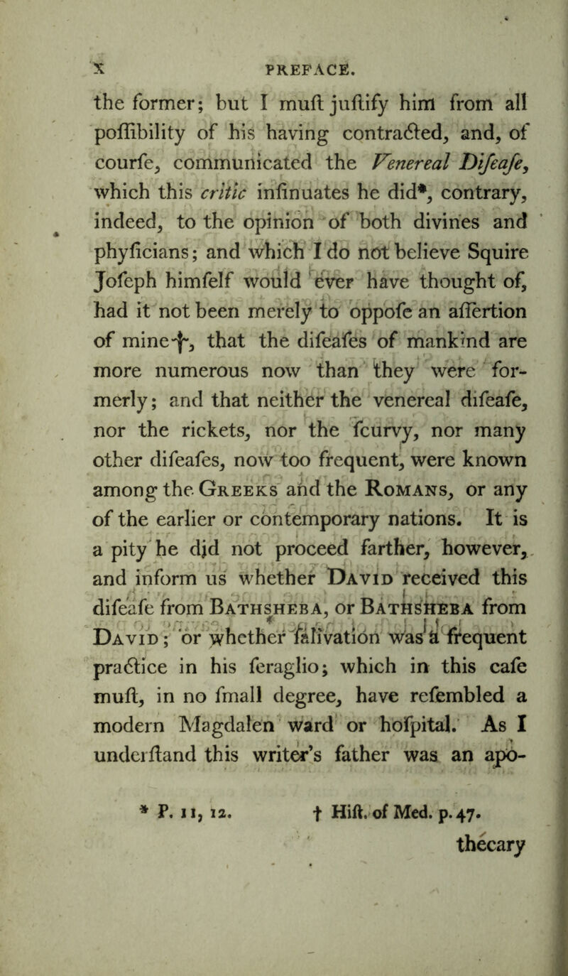 the former; but I muft juftify him from all poffibility of his having contracted, and, of courfe, communicated the Venereal Difeafe, which this critic infinuates he did*, contrary, indeed, to the opinion of both divines and phyficians; and which I do not believe Squire Jofeph himfelf would ever have thought of, had it not been merely to oppofe an affertion of mine-}-, that the difeafes of mankmd are more numerous now than they were for- merly ; and that neither the venereal difeafe, nor the rickets, nor the fcurvy, nor many other difeafes, now too frequent, were known among the Greeks and the Romans, or any of the earlier or contemporary nations. It is a pity he djd not proceed farther, however, and inform us whether David received this difeafe from Bathsheba, or Bathsheba from David; or \vhcther f&Iivation wasJ& frequent practice in his feraglio; which in this cafe muft, in no fmall degree, have refembled a modern Magdalen ward or hofpital. As I underftand this writer’s father was an apo- * P. ii, 12. f Hift. of Med. p. 47. thecary