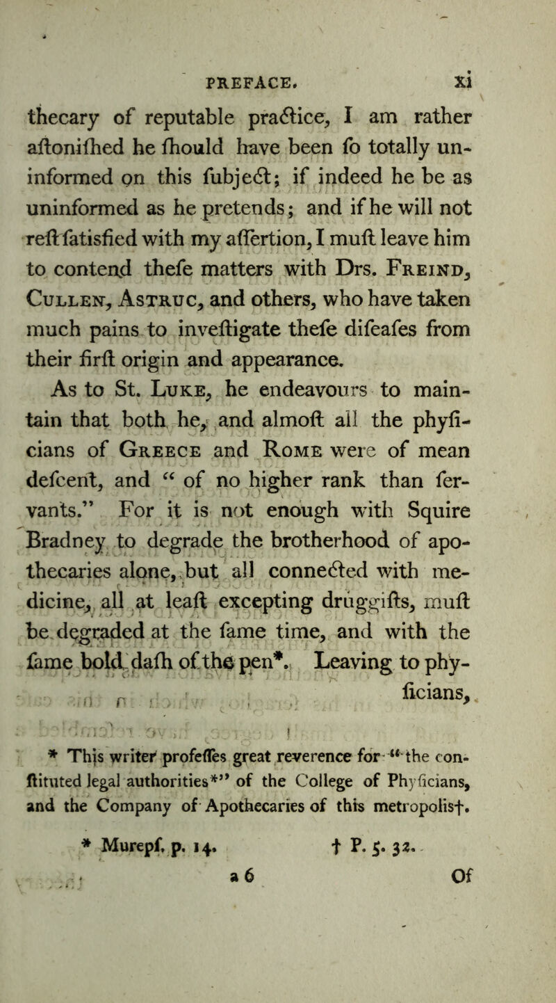 thecary of reputable practice, I am rather aftonifhed he fhould have been fo totally un- informed on this fubjedt; if indeed he be as uninformed as he pretends; and if he will not reft fatisfied with my aftertion, I muft leave him to contend thefe matters with Drs. Freind, Culler Astruc, and others, who have taken much pains to inveftigate thefe difeafes from their firft origin and appearance. As to St. Luke, he endeavours to main- tain that both he, and almoft ail the phyfi- cians of Greece and Rome were of mean defcent, and “ of no higher rank than fer- vants.” For it is not enough with Squire Bradney to degrade the brotherhood of apo- thecaries alone, but all connected with me- dicine, all at leaft excepting driiggifts, muft be degraded at the fame time, and with the fame bold dafh of the pen*. Leaving to phy- n p licians, L ''‘imo) o . ov >.: , '.5 . • i * This writer profefles great reverence for w-the con- ftituted legal authorities*’* of the College of Phyficians, and the Company of Apothecaries of this metropolisf. * Murepf. p. 14. f P. $. 32. a 6 Of