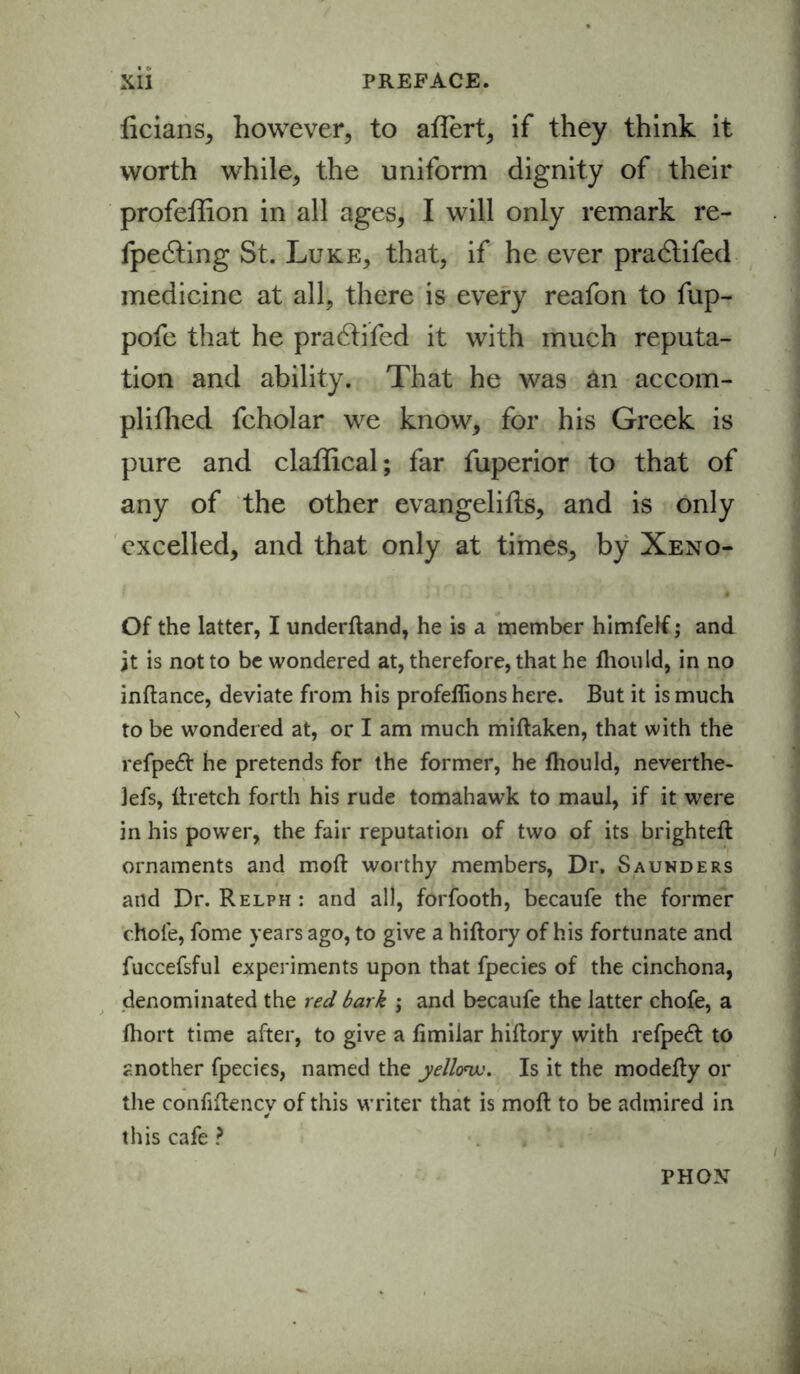 ficians, however, to affert, if they think it worth while, the uniform dignity of their profeflion in all ages, I will only remark re- fpedting St. Luke, that, if he ever pradlifed medicine at all, there is every reafon to fup- pofe that he pradtifed it with much reputa- tion and ability. That he was an accom- plifhed fcholar we know, for his Greek is pure and claffical; far fuperior to that of any of the other evangelifts, and is only excelled, and that only at times, by Xeno- Of the latter, I underdand, he is a member himfelf; and it is not to be wondered at, therefore, that he fliould, in no inftance, deviate from his profellions here. But it is much to be wondered at, or I am much midaken, that with the refpeft he pretends for the former, he fliould, neverthe- lefs, dretch forth his rude tomahawk to maul, if it were in his power, the fair reputation of two of its brighted ornaments and mod worthy members, Dr. Saunders and Dr. Relph : and all, forfooth, becaufe the former chofe, fome years ago, to give a hidory of his fortunate and fuccefsful experiments upon that fpecies of the cinchona, denominated the red bark ; and becaufe the latter chofe, a fliort time after, to give a fimilar hidory with refpeft to another fpecies, named the yellow. Is it the modefly or the confiftency of this writer that is mod to be admired in this cafe ? PH ON