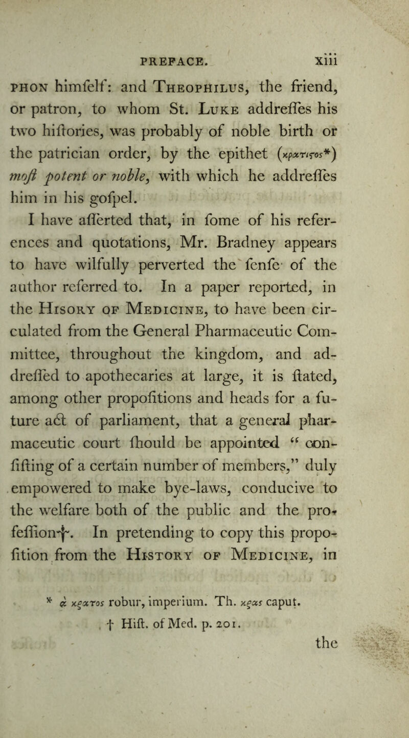 phon himfelf: and Theophilus, the friend, or patron, to whom St. Luke addreffes his two hiftorjes, was probably of noble birth or the patrician order, by the epithet (xpxnros*) mojl potent or noble, with which he addreffes him in his gofpel. I have afferted that, in feme of his refer- ences and quotations, Mr. Bradney appears to have wilfully perverted the fenfe of the author referred to. In a paper reported, in the Hisory of Medicine, to have been cir- culated from the General Pharmaceutic Com- mittee, throughout the kingdom, and ad- dreffed to apothecaries at large, it is Hated, among other proportions and heads for a fu- ture a6t of parliament, that a general phar- maceutic court fhould be appointed “ con- fiding of a certain number of members,” duly empowered to make bye-laws, conducive to the welfare both of the public and the pro* feffion^. In pretending to copy this propo- rtion from the History of Medicine, in * macros robur, imperium. Th. -/.gas caput, f Hid. of Med. p. 201. the