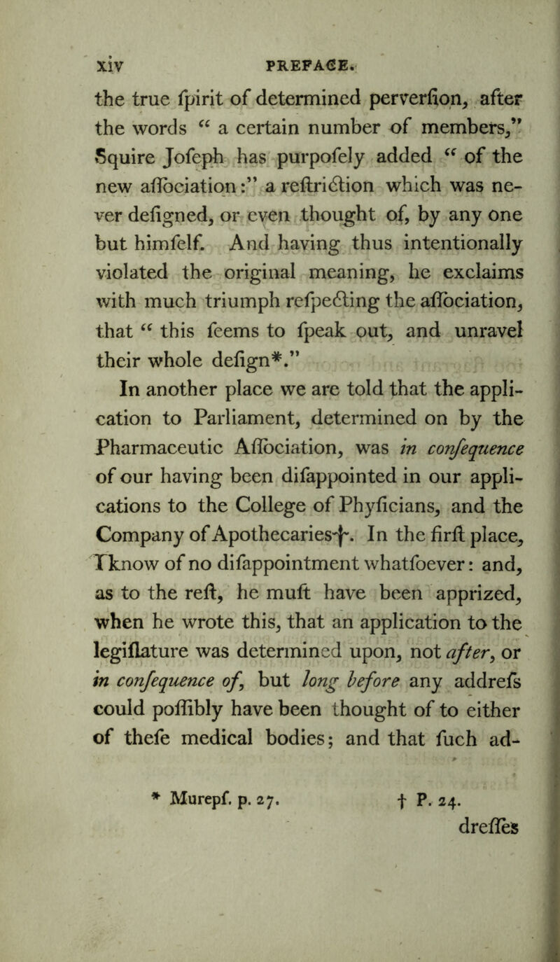 the true fpirit of determined perverfion, after the words “ a certain number of members,” Squire Jofeph has purpofely added “ of the new aftbciationa reftridtion which was ne- ver defigned, or even thought of, by any one but himfelf. And having thus intentionally violated the original meaning, he exclaims with much triumph refpe&ing the aftbciation, that “ this feems to fpeak out, and unravel their whole deftgn*.” In another place we are told that the appli- cation to Parliament, determined on by the Pharmaceutic Aftbciation, was in confequence of our having been difappointed in our appli- cations to the College of Phyficians, and the Company of Apothecaries^. In the firft place, Tknow of no difappointment whatsoever: and, as to the reft, he mult have been apprized, when he wrote this, that an application to the legiflature was determined upon, not after, or in confequence of but long before any addrefs could poftibly have been thought of to either of thefe medical bodies; and that fuch ad- * Murepf. p. 27. f P. 24. dreftes