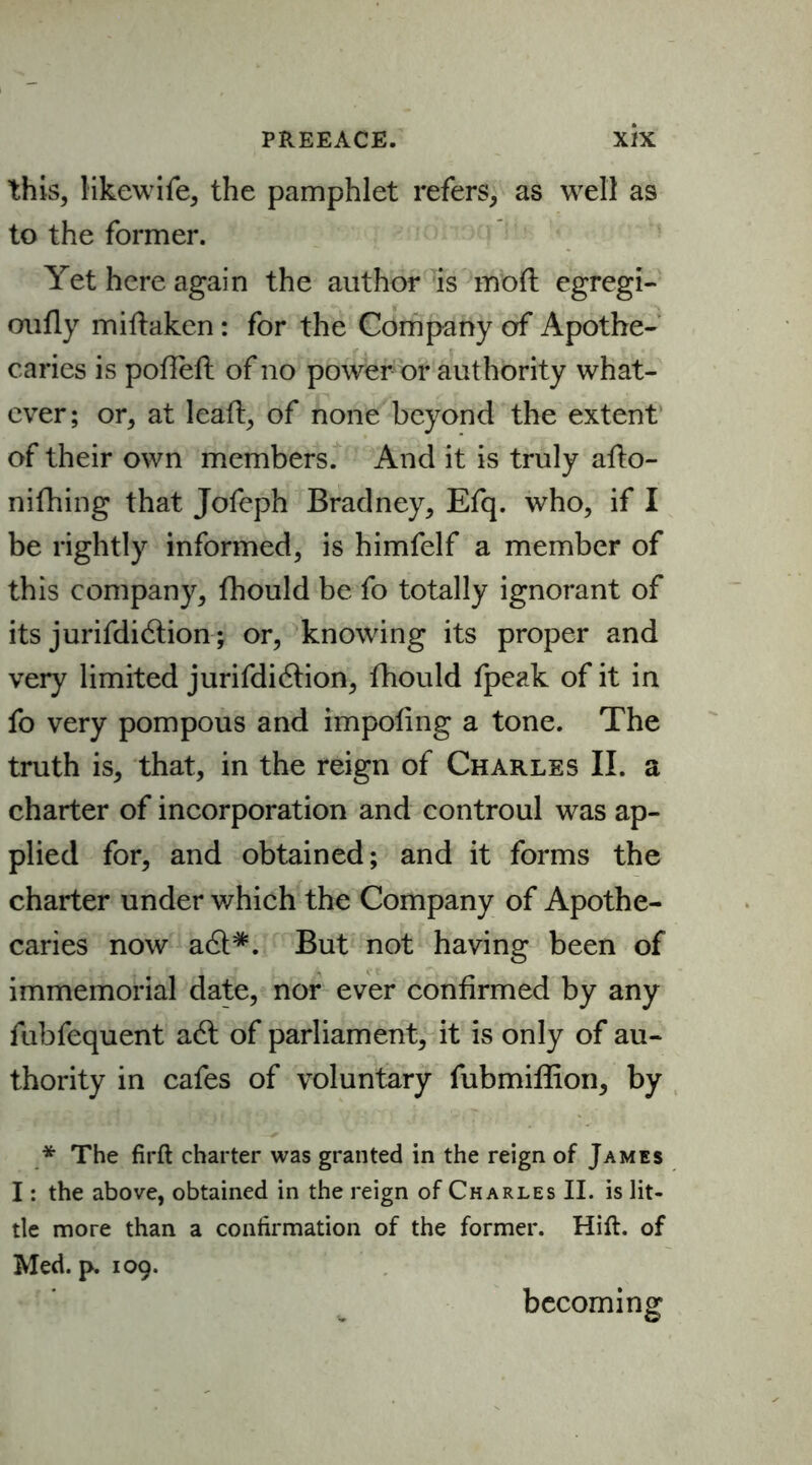 this, likewife, the pamphlet refers, as well as to the former. Yet here again the author is mod egregi- oufly miftaken: for the Company of Apothe- caries is poffeft of no power or authority what- ever; or, at lead, of none beyond the extent of their own members. And it is truly afto- nifhing that Jofeph Bradney, Efq. who, if I be rightly informed, is himfelf a member of this company, fhould be fo totally ignorant of its jurifdidtion; or, knowing its proper and very limited jurifdidtion, fhould fpeak of it in fo very pompous and impofing a tone. The truth is, that, in the reign of Charles II. a charter of incorporation and controul was ap- plied for, and obtained; and it forms the charter under v/hich the Company of Apothe- caries now a<&*. But not having been of immemorial date, nor ever confirmed by any fubfequent a6t of parliament, it is only of au- thority in cafes of voluntary fubmiffion, by * The firft charter was granted in the reign of James I: the above, obtained in the reign of Charles II. is lit- tle more than a confirmation of the former. Hift. of Med. p. 109. becoming